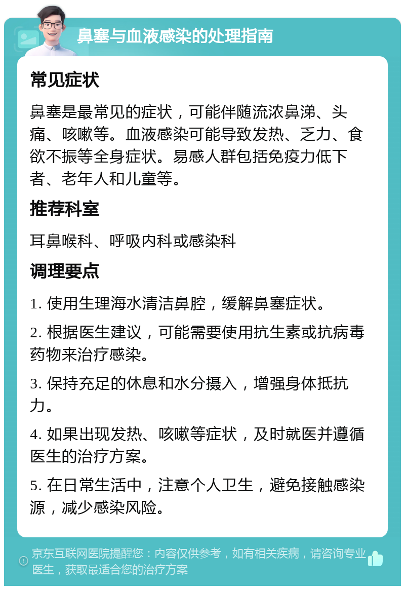 鼻塞与血液感染的处理指南 常见症状 鼻塞是最常见的症状，可能伴随流浓鼻涕、头痛、咳嗽等。血液感染可能导致发热、乏力、食欲不振等全身症状。易感人群包括免疫力低下者、老年人和儿童等。 推荐科室 耳鼻喉科、呼吸内科或感染科 调理要点 1. 使用生理海水清洁鼻腔，缓解鼻塞症状。 2. 根据医生建议，可能需要使用抗生素或抗病毒药物来治疗感染。 3. 保持充足的休息和水分摄入，增强身体抵抗力。 4. 如果出现发热、咳嗽等症状，及时就医并遵循医生的治疗方案。 5. 在日常生活中，注意个人卫生，避免接触感染源，减少感染风险。