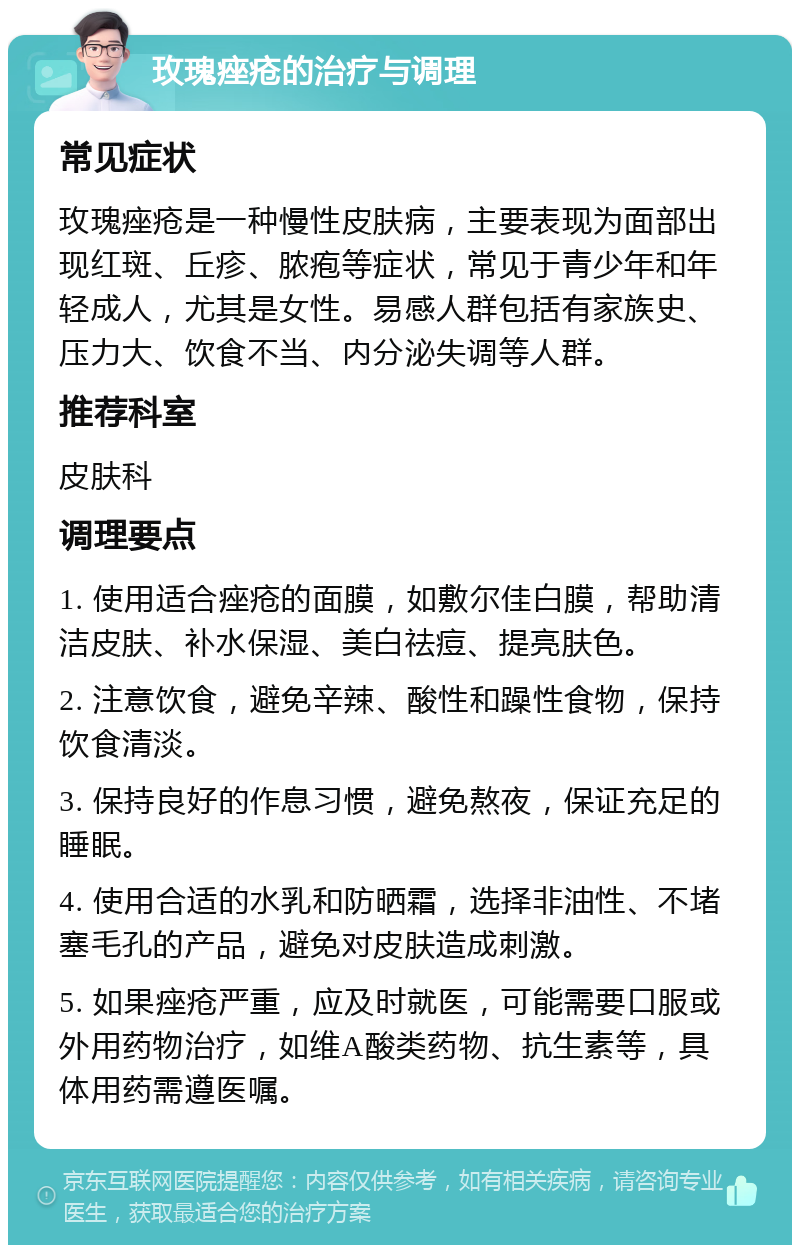 玫瑰痤疮的治疗与调理 常见症状 玫瑰痤疮是一种慢性皮肤病，主要表现为面部出现红斑、丘疹、脓疱等症状，常见于青少年和年轻成人，尤其是女性。易感人群包括有家族史、压力大、饮食不当、内分泌失调等人群。 推荐科室 皮肤科 调理要点 1. 使用适合痤疮的面膜，如敷尔佳白膜，帮助清洁皮肤、补水保湿、美白祛痘、提亮肤色。 2. 注意饮食，避免辛辣、酸性和躁性食物，保持饮食清淡。 3. 保持良好的作息习惯，避免熬夜，保证充足的睡眠。 4. 使用合适的水乳和防晒霜，选择非油性、不堵塞毛孔的产品，避免对皮肤造成刺激。 5. 如果痤疮严重，应及时就医，可能需要口服或外用药物治疗，如维A酸类药物、抗生素等，具体用药需遵医嘱。