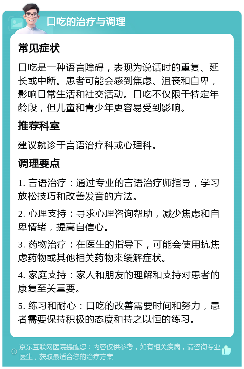 口吃的治疗与调理 常见症状 口吃是一种语言障碍，表现为说话时的重复、延长或中断。患者可能会感到焦虑、沮丧和自卑，影响日常生活和社交活动。口吃不仅限于特定年龄段，但儿童和青少年更容易受到影响。 推荐科室 建议就诊于言语治疗科或心理科。 调理要点 1. 言语治疗：通过专业的言语治疗师指导，学习放松技巧和改善发音的方法。 2. 心理支持：寻求心理咨询帮助，减少焦虑和自卑情绪，提高自信心。 3. 药物治疗：在医生的指导下，可能会使用抗焦虑药物或其他相关药物来缓解症状。 4. 家庭支持：家人和朋友的理解和支持对患者的康复至关重要。 5. 练习和耐心：口吃的改善需要时间和努力，患者需要保持积极的态度和持之以恒的练习。