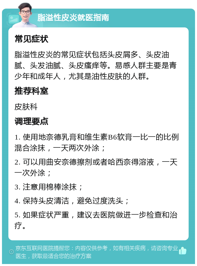 脂溢性皮炎就医指南 常见症状 脂溢性皮炎的常见症状包括头皮屑多、头皮油腻、头发油腻、头皮瘙痒等。易感人群主要是青少年和成年人，尤其是油性皮肤的人群。 推荐科室 皮肤科 调理要点 1. 使用地奈德乳膏和维生素B6软膏一比一的比例混合涂抹，一天两次外涂； 2. 可以用曲安奈德擦剂或者哈西奈得溶液，一天一次外涂； 3. 注意用棉棒涂抹； 4. 保持头皮清洁，避免过度洗头； 5. 如果症状严重，建议去医院做进一步检查和治疗。