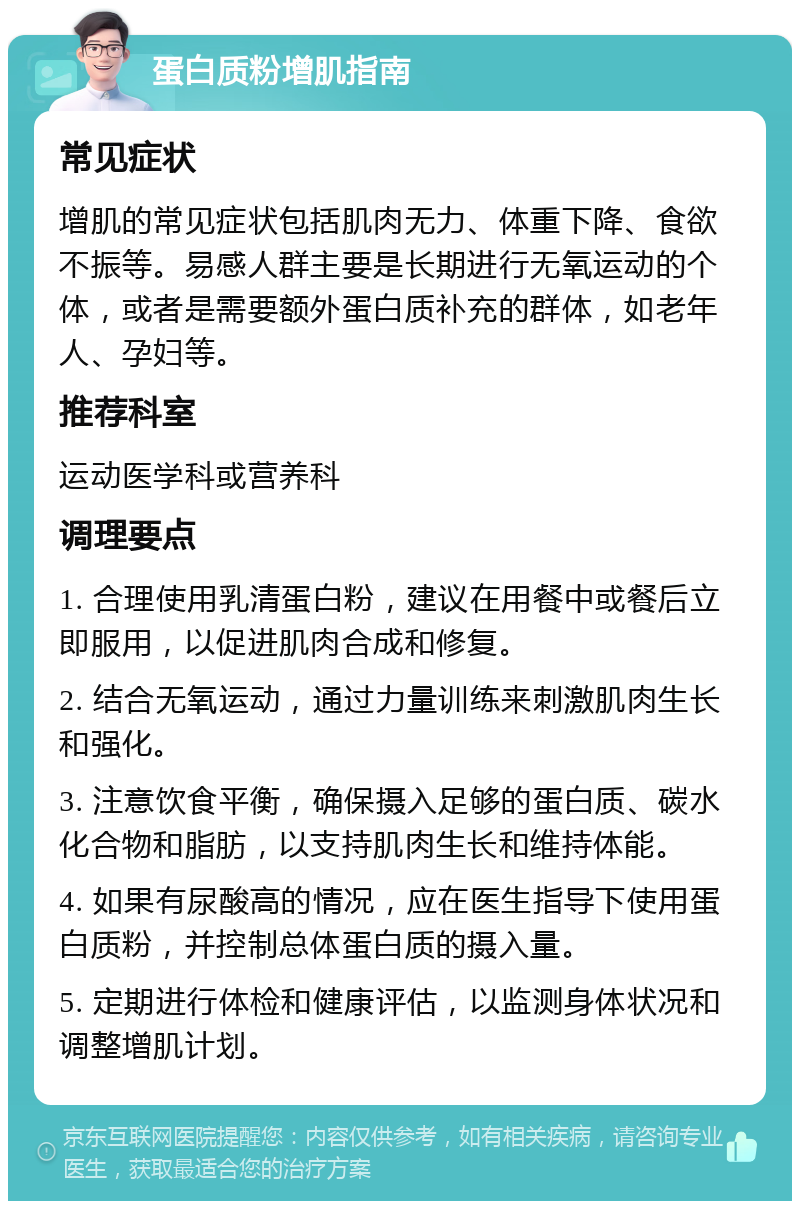 蛋白质粉增肌指南 常见症状 增肌的常见症状包括肌肉无力、体重下降、食欲不振等。易感人群主要是长期进行无氧运动的个体，或者是需要额外蛋白质补充的群体，如老年人、孕妇等。 推荐科室 运动医学科或营养科 调理要点 1. 合理使用乳清蛋白粉，建议在用餐中或餐后立即服用，以促进肌肉合成和修复。 2. 结合无氧运动，通过力量训练来刺激肌肉生长和强化。 3. 注意饮食平衡，确保摄入足够的蛋白质、碳水化合物和脂肪，以支持肌肉生长和维持体能。 4. 如果有尿酸高的情况，应在医生指导下使用蛋白质粉，并控制总体蛋白质的摄入量。 5. 定期进行体检和健康评估，以监测身体状况和调整增肌计划。