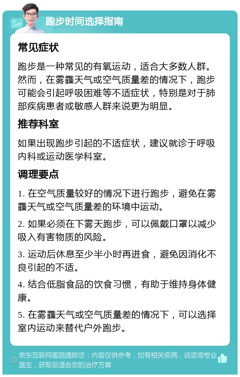 跑步时间选择指南 常见症状 跑步是一种常见的有氧运动，适合大多数人群。然而，在雾霾天气或空气质量差的情况下，跑步可能会引起呼吸困难等不适症状，特别是对于肺部疾病患者或敏感人群来说更为明显。 推荐科室 如果出现跑步引起的不适症状，建议就诊于呼吸内科或运动医学科室。 调理要点 1. 在空气质量较好的情况下进行跑步，避免在雾霾天气或空气质量差的环境中运动。 2. 如果必须在下雾天跑步，可以佩戴口罩以减少吸入有害物质的风险。 3. 运动后休息至少半小时再进食，避免因消化不良引起的不适。 4. 结合低脂食品的饮食习惯，有助于维持身体健康。 5. 在雾霾天气或空气质量差的情况下，可以选择室内运动来替代户外跑步。