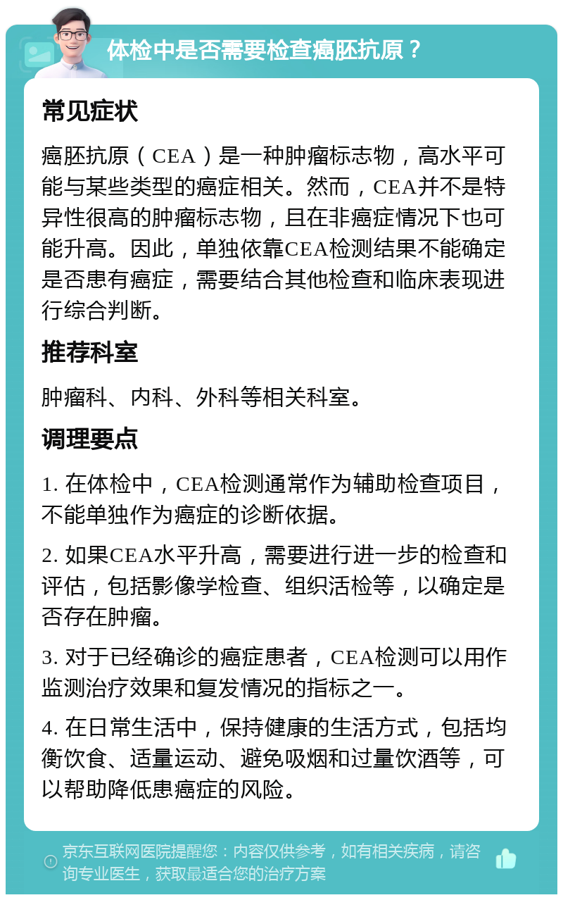 体检中是否需要检查癌胚抗原？ 常见症状 癌胚抗原（CEA）是一种肿瘤标志物，高水平可能与某些类型的癌症相关。然而，CEA并不是特异性很高的肿瘤标志物，且在非癌症情况下也可能升高。因此，单独依靠CEA检测结果不能确定是否患有癌症，需要结合其他检查和临床表现进行综合判断。 推荐科室 肿瘤科、内科、外科等相关科室。 调理要点 1. 在体检中，CEA检测通常作为辅助检查项目，不能单独作为癌症的诊断依据。 2. 如果CEA水平升高，需要进行进一步的检查和评估，包括影像学检查、组织活检等，以确定是否存在肿瘤。 3. 对于已经确诊的癌症患者，CEA检测可以用作监测治疗效果和复发情况的指标之一。 4. 在日常生活中，保持健康的生活方式，包括均衡饮食、适量运动、避免吸烟和过量饮酒等，可以帮助降低患癌症的风险。