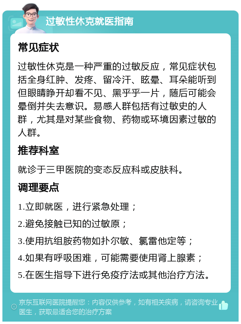 过敏性休克就医指南 常见症状 过敏性休克是一种严重的过敏反应，常见症状包括全身红肿、发疼、留冷汗、眩晕、耳朵能听到但眼睛睁开却看不见、黑乎乎一片，随后可能会晕倒并失去意识。易感人群包括有过敏史的人群，尤其是对某些食物、药物或环境因素过敏的人群。 推荐科室 就诊于三甲医院的变态反应科或皮肤科。 调理要点 1.立即就医，进行紧急处理； 2.避免接触已知的过敏原； 3.使用抗组胺药物如扑尔敏、氯雷他定等； 4.如果有呼吸困难，可能需要使用肾上腺素； 5.在医生指导下进行免疫疗法或其他治疗方法。