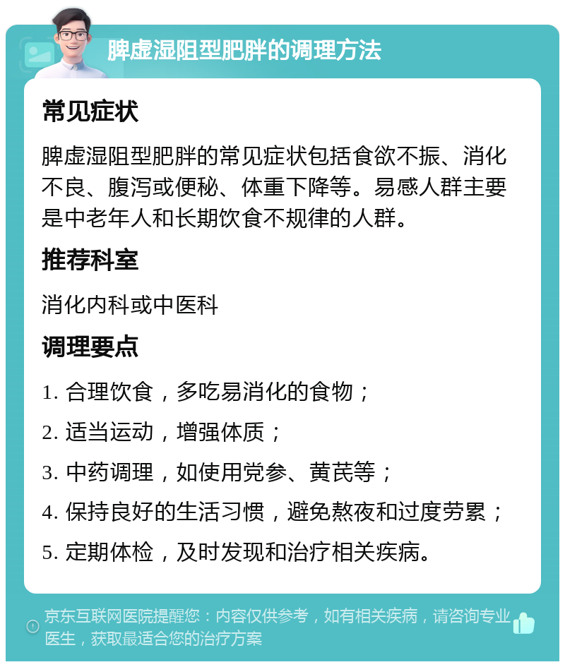 脾虚湿阻型肥胖的调理方法 常见症状 脾虚湿阻型肥胖的常见症状包括食欲不振、消化不良、腹泻或便秘、体重下降等。易感人群主要是中老年人和长期饮食不规律的人群。 推荐科室 消化内科或中医科 调理要点 1. 合理饮食，多吃易消化的食物； 2. 适当运动，增强体质； 3. 中药调理，如使用党参、黄芪等； 4. 保持良好的生活习惯，避免熬夜和过度劳累； 5. 定期体检，及时发现和治疗相关疾病。