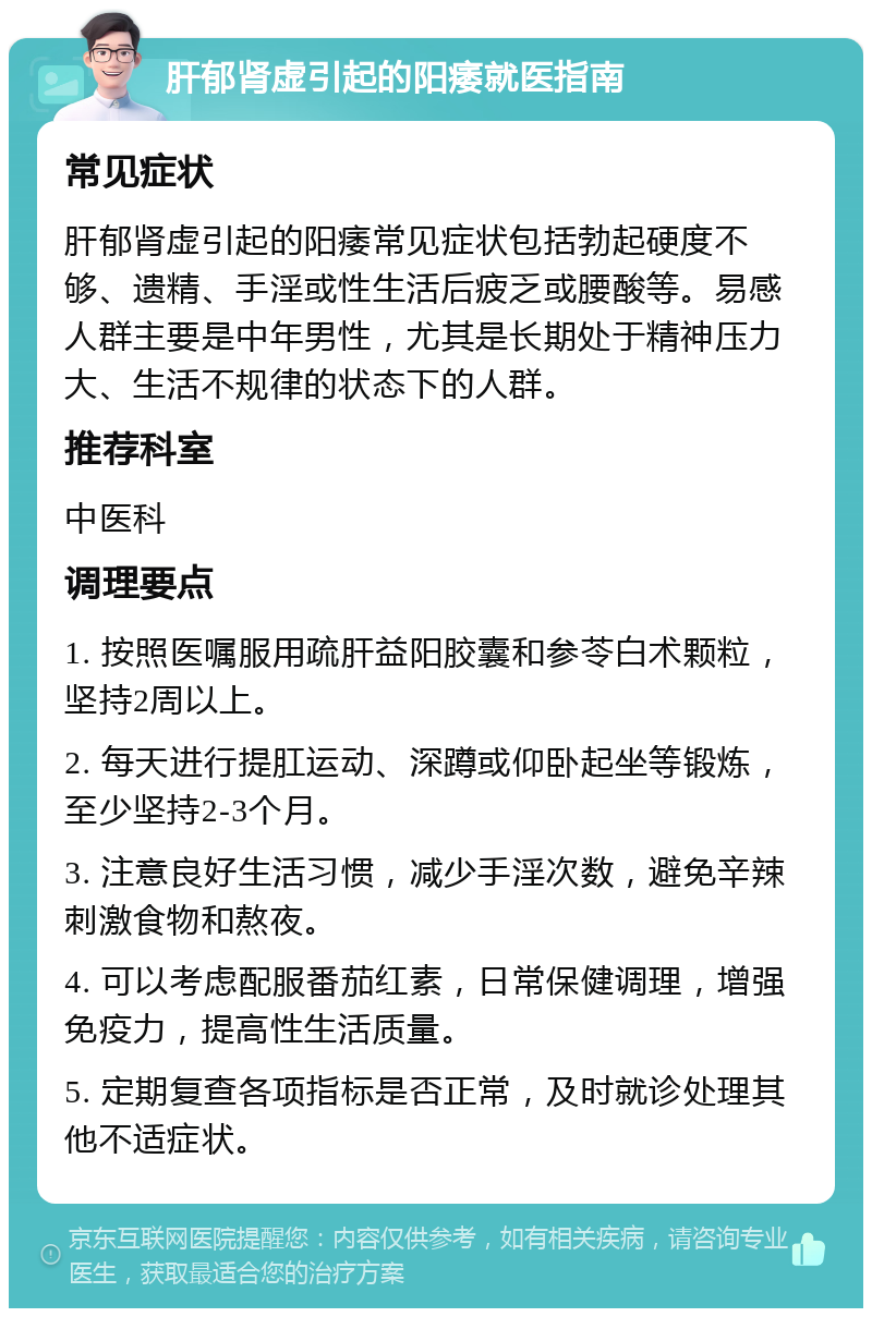 肝郁肾虚引起的阳痿就医指南 常见症状 肝郁肾虚引起的阳痿常见症状包括勃起硬度不够、遗精、手淫或性生活后疲乏或腰酸等。易感人群主要是中年男性，尤其是长期处于精神压力大、生活不规律的状态下的人群。 推荐科室 中医科 调理要点 1. 按照医嘱服用疏肝益阳胶囊和参苓白术颗粒，坚持2周以上。 2. 每天进行提肛运动、深蹲或仰卧起坐等锻炼，至少坚持2-3个月。 3. 注意良好生活习惯，减少手淫次数，避免辛辣刺激食物和熬夜。 4. 可以考虑配服番茄红素，日常保健调理，增强免疫力，提高性生活质量。 5. 定期复查各项指标是否正常，及时就诊处理其他不适症状。