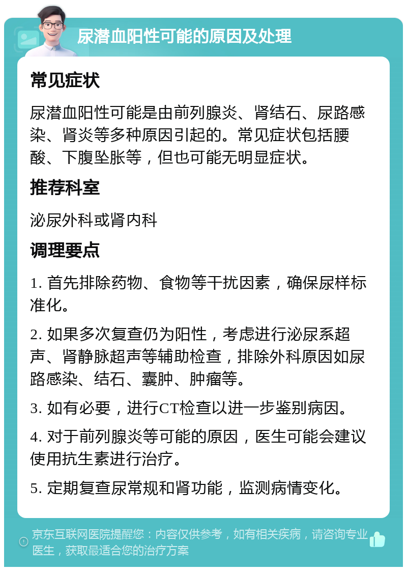 尿潜血阳性可能的原因及处理 常见症状 尿潜血阳性可能是由前列腺炎、肾结石、尿路感染、肾炎等多种原因引起的。常见症状包括腰酸、下腹坠胀等，但也可能无明显症状。 推荐科室 泌尿外科或肾内科 调理要点 1. 首先排除药物、食物等干扰因素，确保尿样标准化。 2. 如果多次复查仍为阳性，考虑进行泌尿系超声、肾静脉超声等辅助检查，排除外科原因如尿路感染、结石、囊肿、肿瘤等。 3. 如有必要，进行CT检查以进一步鉴别病因。 4. 对于前列腺炎等可能的原因，医生可能会建议使用抗生素进行治疗。 5. 定期复查尿常规和肾功能，监测病情变化。