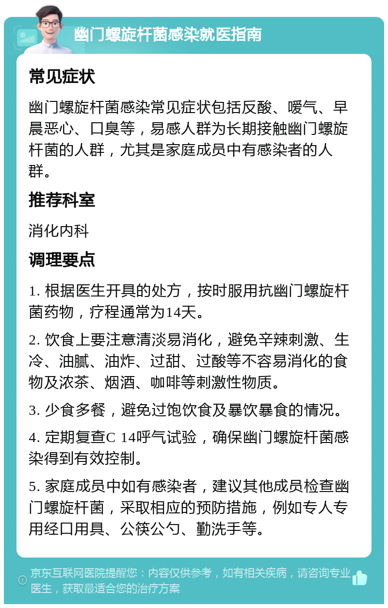 幽门螺旋杆菌感染就医指南 常见症状 幽门螺旋杆菌感染常见症状包括反酸、嗳气、早晨恶心、口臭等，易感人群为长期接触幽门螺旋杆菌的人群，尤其是家庭成员中有感染者的人群。 推荐科室 消化内科 调理要点 1. 根据医生开具的处方，按时服用抗幽门螺旋杆菌药物，疗程通常为14天。 2. 饮食上要注意清淡易消化，避免辛辣刺激、生冷、油腻、油炸、过甜、过酸等不容易消化的食物及浓茶、烟酒、咖啡等刺激性物质。 3. 少食多餐，避免过饱饮食及暴饮暴食的情况。 4. 定期复查C 14呼气试验，确保幽门螺旋杆菌感染得到有效控制。 5. 家庭成员中如有感染者，建议其他成员检查幽门螺旋杆菌，采取相应的预防措施，例如专人专用经口用具、公筷公勺、勤洗手等。