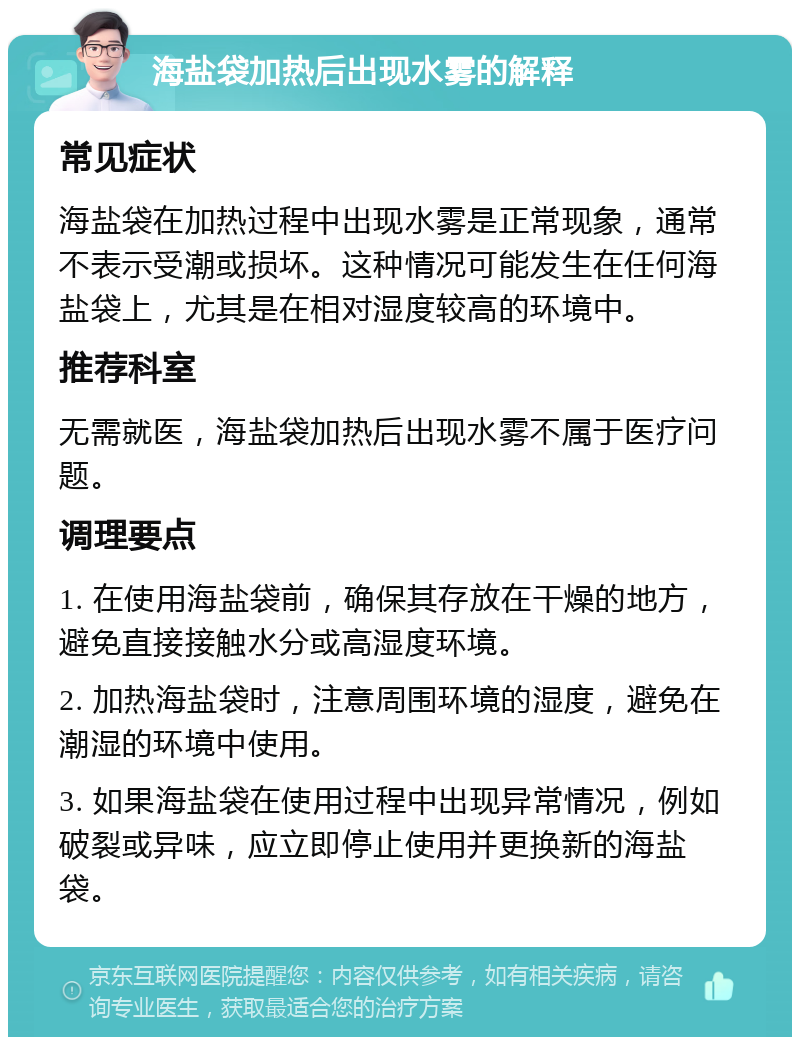 海盐袋加热后出现水雾的解释 常见症状 海盐袋在加热过程中出现水雾是正常现象，通常不表示受潮或损坏。这种情况可能发生在任何海盐袋上，尤其是在相对湿度较高的环境中。 推荐科室 无需就医，海盐袋加热后出现水雾不属于医疗问题。 调理要点 1. 在使用海盐袋前，确保其存放在干燥的地方，避免直接接触水分或高湿度环境。 2. 加热海盐袋时，注意周围环境的湿度，避免在潮湿的环境中使用。 3. 如果海盐袋在使用过程中出现异常情况，例如破裂或异味，应立即停止使用并更换新的海盐袋。