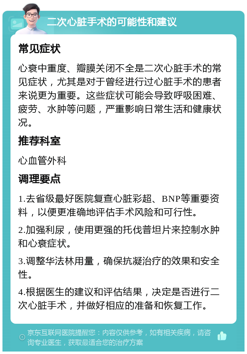 二次心脏手术的可能性和建议 常见症状 心衰中重度、瓣膜关闭不全是二次心脏手术的常见症状，尤其是对于曾经进行过心脏手术的患者来说更为重要。这些症状可能会导致呼吸困难、疲劳、水肿等问题，严重影响日常生活和健康状况。 推荐科室 心血管外科 调理要点 1.去省级最好医院复查心脏彩超、BNP等重要资料，以便更准确地评估手术风险和可行性。 2.加强利尿，使用更强的托伐普坦片来控制水肿和心衰症状。 3.调整华法林用量，确保抗凝治疗的效果和安全性。 4.根据医生的建议和评估结果，决定是否进行二次心脏手术，并做好相应的准备和恢复工作。