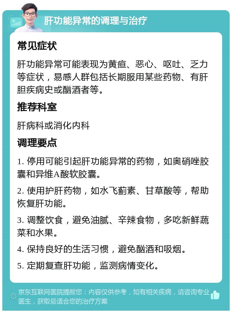 肝功能异常的调理与治疗 常见症状 肝功能异常可能表现为黄疸、恶心、呕吐、乏力等症状，易感人群包括长期服用某些药物、有肝胆疾病史或酗酒者等。 推荐科室 肝病科或消化内科 调理要点 1. 停用可能引起肝功能异常的药物，如奥硝唑胶囊和异维A酸软胶囊。 2. 使用护肝药物，如水飞蓟素、甘草酸等，帮助恢复肝功能。 3. 调整饮食，避免油腻、辛辣食物，多吃新鲜蔬菜和水果。 4. 保持良好的生活习惯，避免酗酒和吸烟。 5. 定期复查肝功能，监测病情变化。