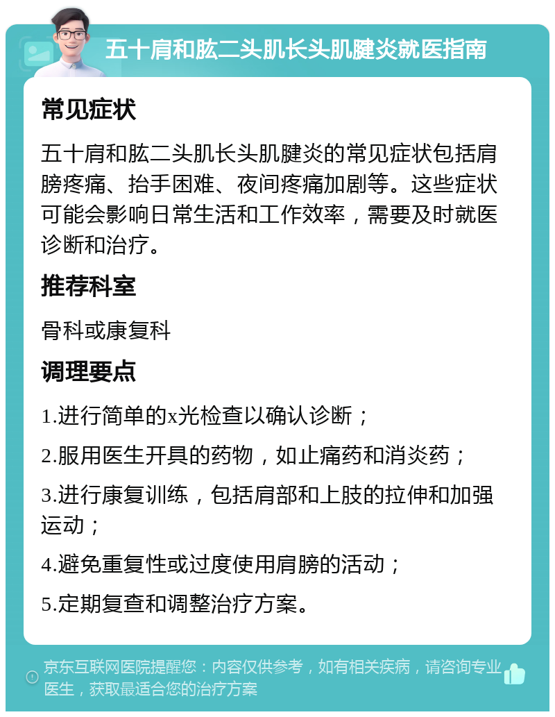 五十肩和肱二头肌长头肌腱炎就医指南 常见症状 五十肩和肱二头肌长头肌腱炎的常见症状包括肩膀疼痛、抬手困难、夜间疼痛加剧等。这些症状可能会影响日常生活和工作效率，需要及时就医诊断和治疗。 推荐科室 骨科或康复科 调理要点 1.进行简单的x光检查以确认诊断； 2.服用医生开具的药物，如止痛药和消炎药； 3.进行康复训练，包括肩部和上肢的拉伸和加强运动； 4.避免重复性或过度使用肩膀的活动； 5.定期复查和调整治疗方案。