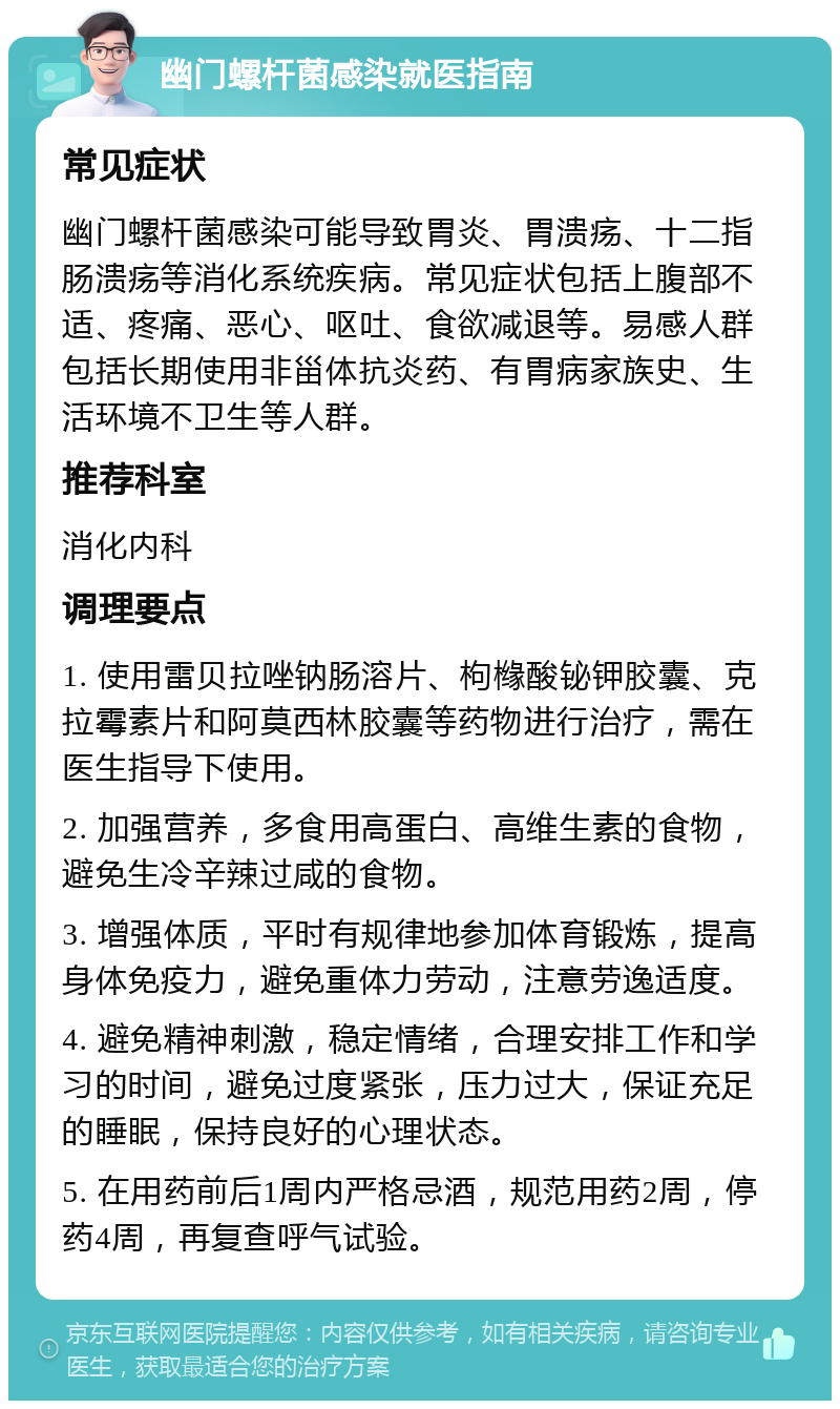 幽门螺杆菌感染就医指南 常见症状 幽门螺杆菌感染可能导致胃炎、胃溃疡、十二指肠溃疡等消化系统疾病。常见症状包括上腹部不适、疼痛、恶心、呕吐、食欲减退等。易感人群包括长期使用非甾体抗炎药、有胃病家族史、生活环境不卫生等人群。 推荐科室 消化内科 调理要点 1. 使用雷贝拉唑钠肠溶片、枸橼酸铋钾胶囊、克拉霉素片和阿莫西林胶囊等药物进行治疗，需在医生指导下使用。 2. 加强营养，多食用高蛋白、高维生素的食物，避免生冷辛辣过咸的食物。 3. 增强体质，平时有规律地参加体育锻炼，提高身体免疫力，避免重体力劳动，注意劳逸适度。 4. 避免精神刺激，稳定情绪，合理安排工作和学习的时间，避免过度紧张，压力过大，保证充足的睡眠，保持良好的心理状态。 5. 在用药前后1周内严格忌酒，规范用药2周，停药4周，再复查呼气试验。