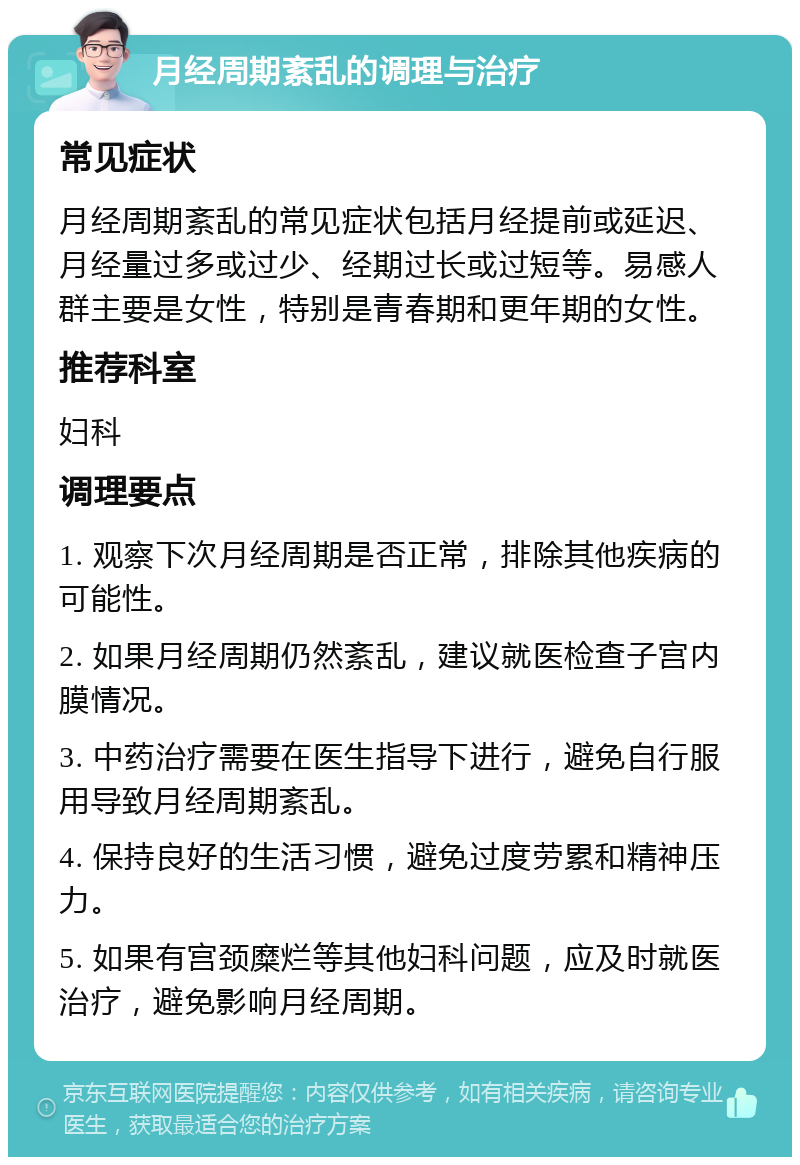 月经周期紊乱的调理与治疗 常见症状 月经周期紊乱的常见症状包括月经提前或延迟、月经量过多或过少、经期过长或过短等。易感人群主要是女性，特别是青春期和更年期的女性。 推荐科室 妇科 调理要点 1. 观察下次月经周期是否正常，排除其他疾病的可能性。 2. 如果月经周期仍然紊乱，建议就医检查子宫内膜情况。 3. 中药治疗需要在医生指导下进行，避免自行服用导致月经周期紊乱。 4. 保持良好的生活习惯，避免过度劳累和精神压力。 5. 如果有宫颈糜烂等其他妇科问题，应及时就医治疗，避免影响月经周期。