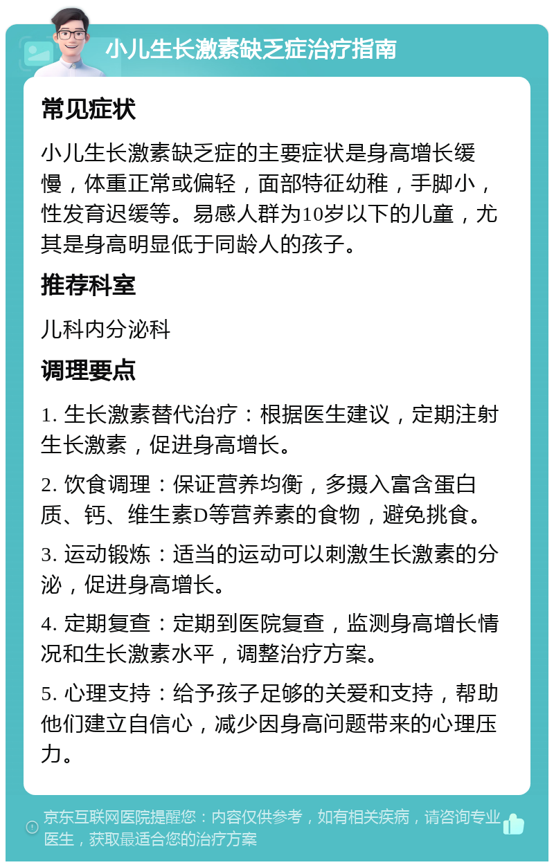 小儿生长激素缺乏症治疗指南 常见症状 小儿生长激素缺乏症的主要症状是身高增长缓慢，体重正常或偏轻，面部特征幼稚，手脚小，性发育迟缓等。易感人群为10岁以下的儿童，尤其是身高明显低于同龄人的孩子。 推荐科室 儿科内分泌科 调理要点 1. 生长激素替代治疗：根据医生建议，定期注射生长激素，促进身高增长。 2. 饮食调理：保证营养均衡，多摄入富含蛋白质、钙、维生素D等营养素的食物，避免挑食。 3. 运动锻炼：适当的运动可以刺激生长激素的分泌，促进身高增长。 4. 定期复查：定期到医院复查，监测身高增长情况和生长激素水平，调整治疗方案。 5. 心理支持：给予孩子足够的关爱和支持，帮助他们建立自信心，减少因身高问题带来的心理压力。