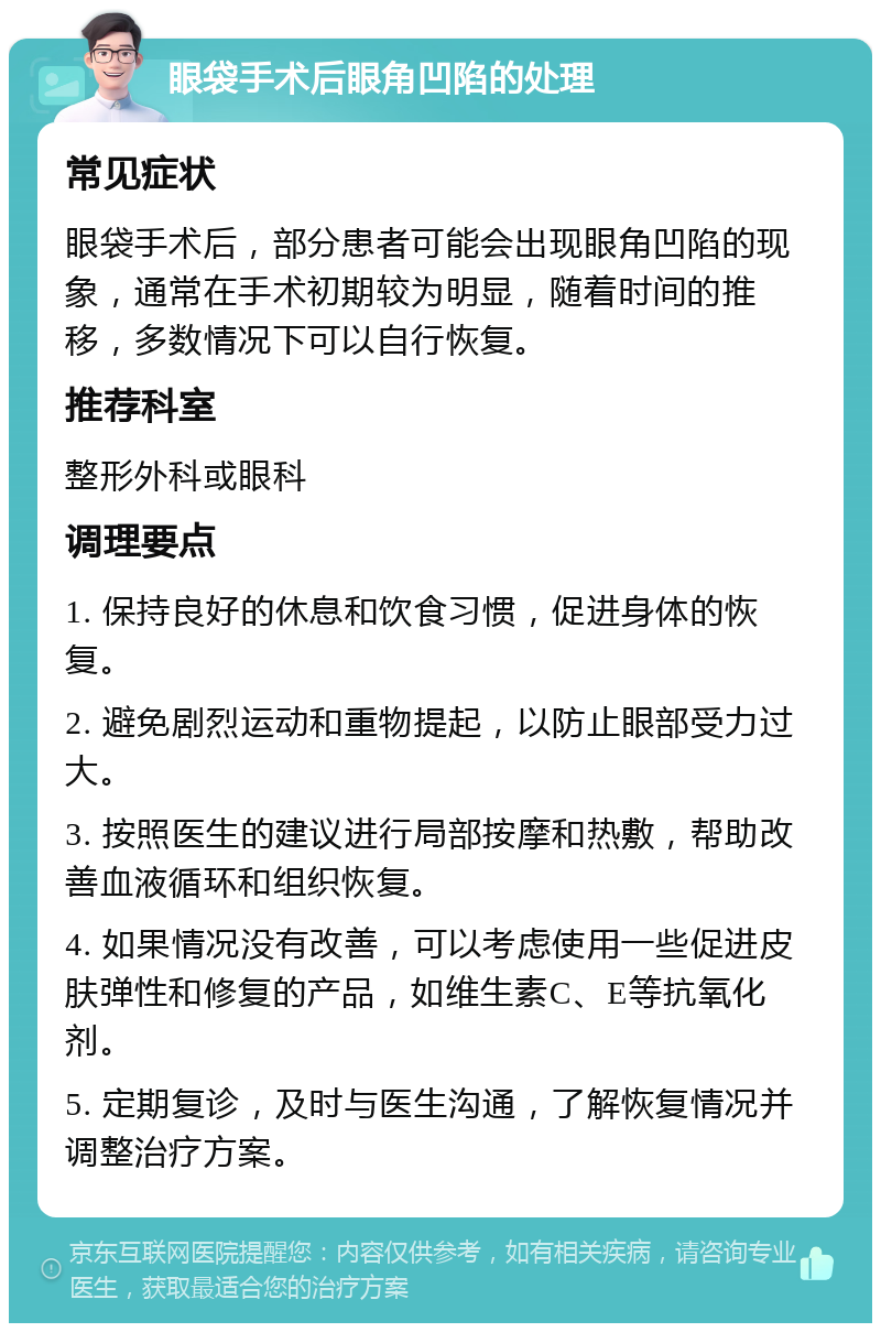 眼袋手术后眼角凹陷的处理 常见症状 眼袋手术后，部分患者可能会出现眼角凹陷的现象，通常在手术初期较为明显，随着时间的推移，多数情况下可以自行恢复。 推荐科室 整形外科或眼科 调理要点 1. 保持良好的休息和饮食习惯，促进身体的恢复。 2. 避免剧烈运动和重物提起，以防止眼部受力过大。 3. 按照医生的建议进行局部按摩和热敷，帮助改善血液循环和组织恢复。 4. 如果情况没有改善，可以考虑使用一些促进皮肤弹性和修复的产品，如维生素C、E等抗氧化剂。 5. 定期复诊，及时与医生沟通，了解恢复情况并调整治疗方案。