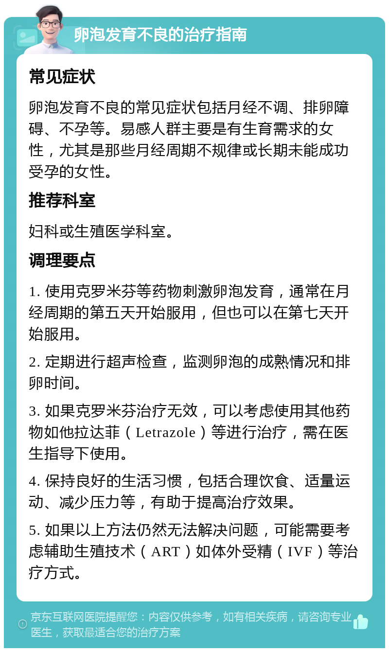 卵泡发育不良的治疗指南 常见症状 卵泡发育不良的常见症状包括月经不调、排卵障碍、不孕等。易感人群主要是有生育需求的女性，尤其是那些月经周期不规律或长期未能成功受孕的女性。 推荐科室 妇科或生殖医学科室。 调理要点 1. 使用克罗米芬等药物刺激卵泡发育，通常在月经周期的第五天开始服用，但也可以在第七天开始服用。 2. 定期进行超声检查，监测卵泡的成熟情况和排卵时间。 3. 如果克罗米芬治疗无效，可以考虑使用其他药物如他拉达菲（Letrazole）等进行治疗，需在医生指导下使用。 4. 保持良好的生活习惯，包括合理饮食、适量运动、减少压力等，有助于提高治疗效果。 5. 如果以上方法仍然无法解决问题，可能需要考虑辅助生殖技术（ART）如体外受精（IVF）等治疗方式。