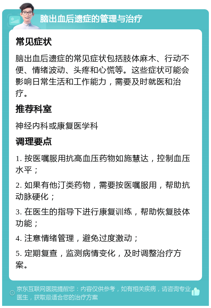 脑出血后遗症的管理与治疗 常见症状 脑出血后遗症的常见症状包括肢体麻木、行动不便、情绪波动、头疼和心慌等。这些症状可能会影响日常生活和工作能力，需要及时就医和治疗。 推荐科室 神经内科或康复医学科 调理要点 1. 按医嘱服用抗高血压药物如施慧达，控制血压水平； 2. 如果有他汀类药物，需要按医嘱服用，帮助抗动脉硬化； 3. 在医生的指导下进行康复训练，帮助恢复肢体功能； 4. 注意情绪管理，避免过度激动； 5. 定期复查，监测病情变化，及时调整治疗方案。