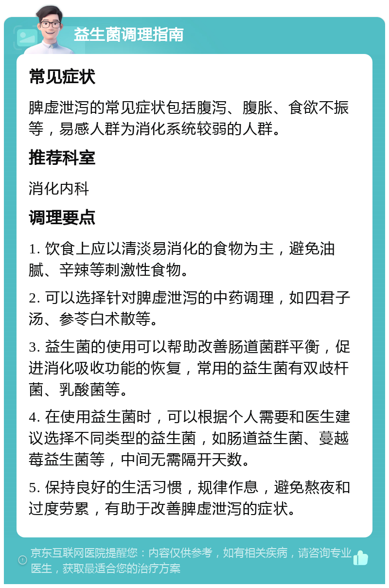 益生菌调理指南 常见症状 脾虚泄泻的常见症状包括腹泻、腹胀、食欲不振等，易感人群为消化系统较弱的人群。 推荐科室 消化内科 调理要点 1. 饮食上应以清淡易消化的食物为主，避免油腻、辛辣等刺激性食物。 2. 可以选择针对脾虚泄泻的中药调理，如四君子汤、参苓白术散等。 3. 益生菌的使用可以帮助改善肠道菌群平衡，促进消化吸收功能的恢复，常用的益生菌有双歧杆菌、乳酸菌等。 4. 在使用益生菌时，可以根据个人需要和医生建议选择不同类型的益生菌，如肠道益生菌、蔓越莓益生菌等，中间无需隔开天数。 5. 保持良好的生活习惯，规律作息，避免熬夜和过度劳累，有助于改善脾虚泄泻的症状。