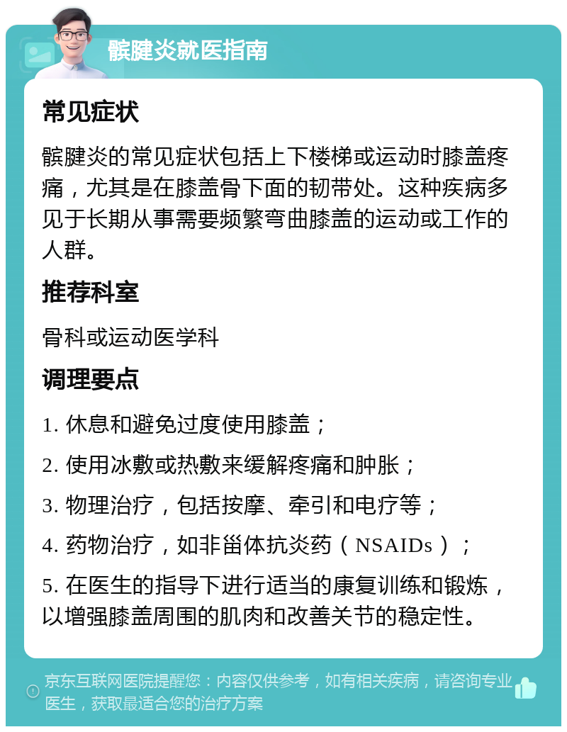 髌腱炎就医指南 常见症状 髌腱炎的常见症状包括上下楼梯或运动时膝盖疼痛，尤其是在膝盖骨下面的韧带处。这种疾病多见于长期从事需要频繁弯曲膝盖的运动或工作的人群。 推荐科室 骨科或运动医学科 调理要点 1. 休息和避免过度使用膝盖； 2. 使用冰敷或热敷来缓解疼痛和肿胀； 3. 物理治疗，包括按摩、牵引和电疗等； 4. 药物治疗，如非甾体抗炎药（NSAIDs）； 5. 在医生的指导下进行适当的康复训练和锻炼，以增强膝盖周围的肌肉和改善关节的稳定性。