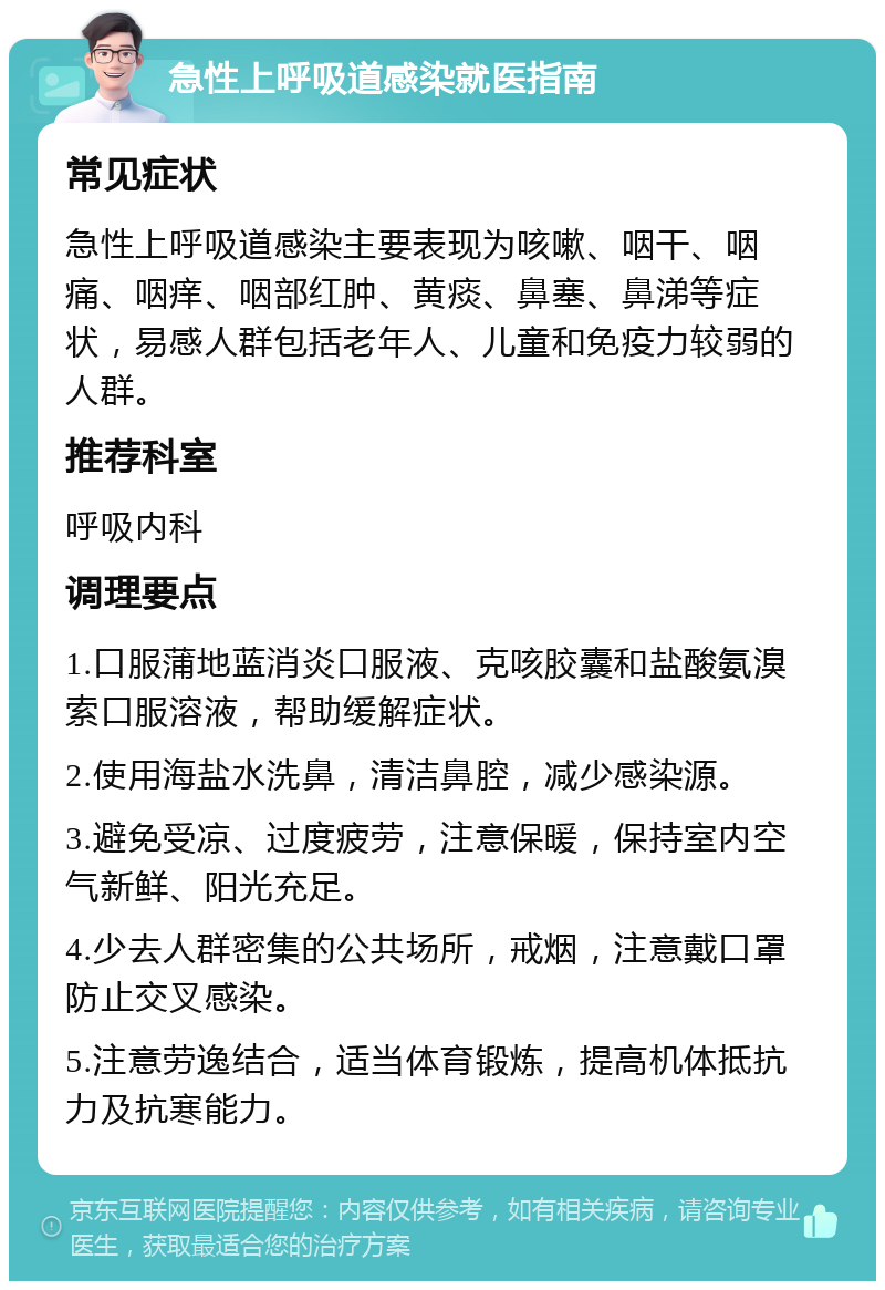 急性上呼吸道感染就医指南 常见症状 急性上呼吸道感染主要表现为咳嗽、咽干、咽痛、咽痒、咽部红肿、黄痰、鼻塞、鼻涕等症状，易感人群包括老年人、儿童和免疫力较弱的人群。 推荐科室 呼吸内科 调理要点 1.口服蒲地蓝消炎口服液、克咳胶囊和盐酸氨溴索口服溶液，帮助缓解症状。 2.使用海盐水洗鼻，清洁鼻腔，减少感染源。 3.避免受凉、过度疲劳，注意保暖，保持室内空气新鲜、阳光充足。 4.少去人群密集的公共场所，戒烟，注意戴口罩防止交叉感染。 5.注意劳逸结合，适当体育锻炼，提高机体抵抗力及抗寒能力。