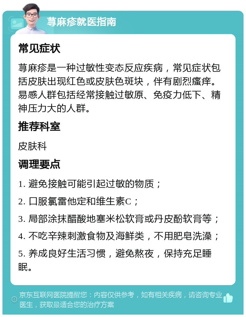 荨麻疹就医指南 常见症状 荨麻疹是一种过敏性变态反应疾病，常见症状包括皮肤出现红色或皮肤色斑块，伴有剧烈瘙痒。易感人群包括经常接触过敏原、免疫力低下、精神压力大的人群。 推荐科室 皮肤科 调理要点 1. 避免接触可能引起过敏的物质； 2. 口服氯雷他定和维生素C； 3. 局部涂抹醋酸地塞米松软膏或丹皮酚软膏等； 4. 不吃辛辣刺激食物及海鲜类，不用肥皂洗澡； 5. 养成良好生活习惯，避免熬夜，保持充足睡眠。