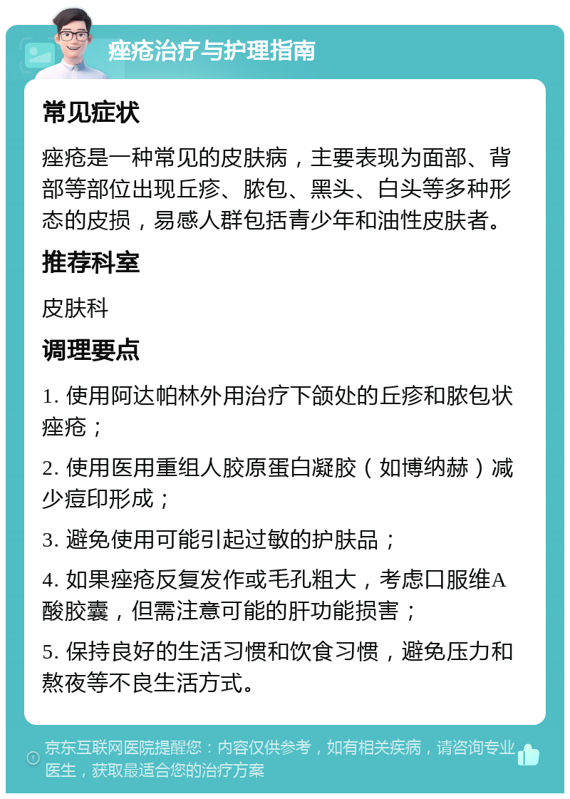 痤疮治疗与护理指南 常见症状 痤疮是一种常见的皮肤病，主要表现为面部、背部等部位出现丘疹、脓包、黑头、白头等多种形态的皮损，易感人群包括青少年和油性皮肤者。 推荐科室 皮肤科 调理要点 1. 使用阿达帕林外用治疗下颌处的丘疹和脓包状痤疮； 2. 使用医用重组人胶原蛋白凝胶（如博纳赫）减少痘印形成； 3. 避免使用可能引起过敏的护肤品； 4. 如果痤疮反复发作或毛孔粗大，考虑口服维A酸胶囊，但需注意可能的肝功能损害； 5. 保持良好的生活习惯和饮食习惯，避免压力和熬夜等不良生活方式。