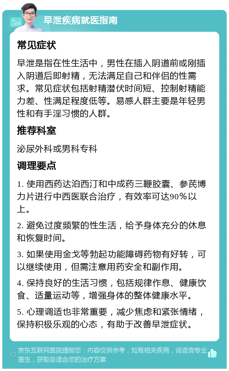 早泄疾病就医指南 常见症状 早泄是指在性生活中，男性在插入阴道前或刚插入阴道后即射精，无法满足自己和伴侣的性需求。常见症状包括射精潜伏时间短、控制射精能力差、性满足程度低等。易感人群主要是年轻男性和有手淫习惯的人群。 推荐科室 泌尿外科或男科专科 调理要点 1. 使用西药达泊西汀和中成药三鞭胶囊、参芪博力片进行中西医联合治疗，有效率可达90％以上。 2. 避免过度频繁的性生活，给予身体充分的休息和恢复时间。 3. 如果使用金戈等勃起功能障碍药物有好转，可以继续使用，但需注意用药安全和副作用。 4. 保持良好的生活习惯，包括规律作息、健康饮食、适量运动等，增强身体的整体健康水平。 5. 心理调适也非常重要，减少焦虑和紧张情绪，保持积极乐观的心态，有助于改善早泄症状。