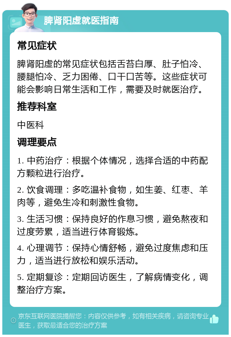 脾肾阳虚就医指南 常见症状 脾肾阳虚的常见症状包括舌苔白厚、肚子怕冷、腰腿怕冷、乏力困倦、口干口苦等。这些症状可能会影响日常生活和工作，需要及时就医治疗。 推荐科室 中医科 调理要点 1. 中药治疗：根据个体情况，选择合适的中药配方颗粒进行治疗。 2. 饮食调理：多吃温补食物，如生姜、红枣、羊肉等，避免生冷和刺激性食物。 3. 生活习惯：保持良好的作息习惯，避免熬夜和过度劳累，适当进行体育锻炼。 4. 心理调节：保持心情舒畅，避免过度焦虑和压力，适当进行放松和娱乐活动。 5. 定期复诊：定期回访医生，了解病情变化，调整治疗方案。