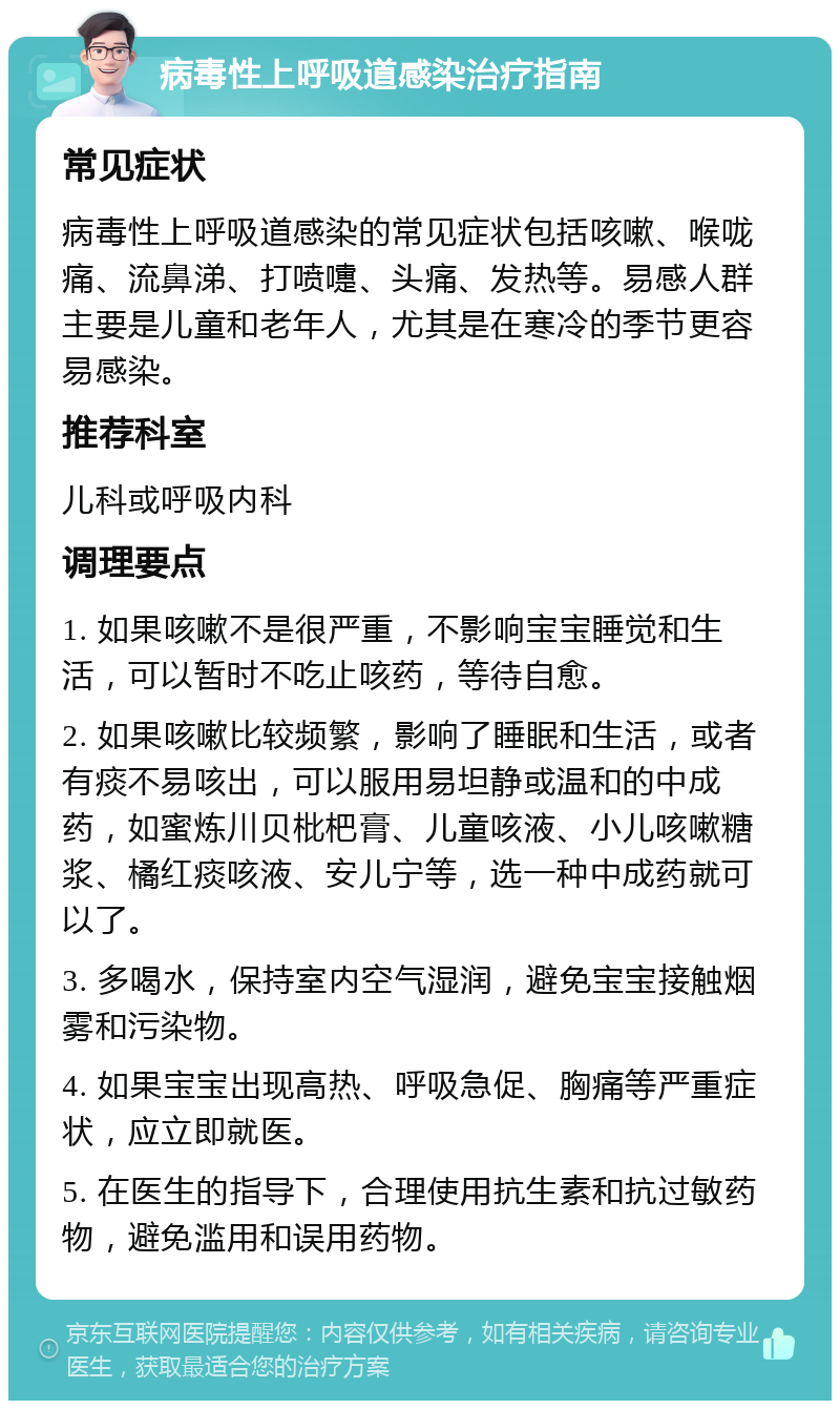 病毒性上呼吸道感染治疗指南 常见症状 病毒性上呼吸道感染的常见症状包括咳嗽、喉咙痛、流鼻涕、打喷嚏、头痛、发热等。易感人群主要是儿童和老年人，尤其是在寒冷的季节更容易感染。 推荐科室 儿科或呼吸内科 调理要点 1. 如果咳嗽不是很严重，不影响宝宝睡觉和生活，可以暂时不吃止咳药，等待自愈。 2. 如果咳嗽比较频繁，影响了睡眠和生活，或者有痰不易咳出，可以服用易坦静或温和的中成药，如蜜炼川贝枇杷膏、儿童咳液、小儿咳嗽糖浆、橘红痰咳液、安儿宁等，选一种中成药就可以了。 3. 多喝水，保持室内空气湿润，避免宝宝接触烟雾和污染物。 4. 如果宝宝出现高热、呼吸急促、胸痛等严重症状，应立即就医。 5. 在医生的指导下，合理使用抗生素和抗过敏药物，避免滥用和误用药物。