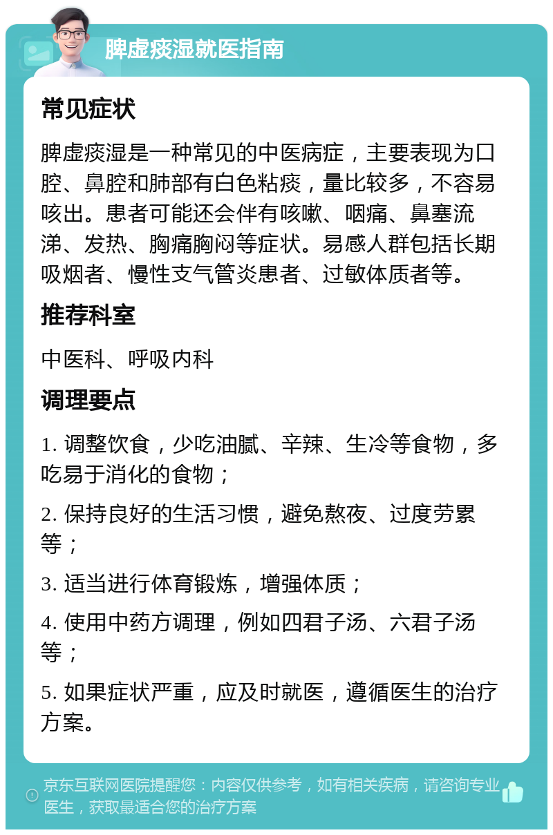 脾虚痰湿就医指南 常见症状 脾虚痰湿是一种常见的中医病症，主要表现为口腔、鼻腔和肺部有白色粘痰，量比较多，不容易咳出。患者可能还会伴有咳嗽、咽痛、鼻塞流涕、发热、胸痛胸闷等症状。易感人群包括长期吸烟者、慢性支气管炎患者、过敏体质者等。 推荐科室 中医科、呼吸内科 调理要点 1. 调整饮食，少吃油腻、辛辣、生冷等食物，多吃易于消化的食物； 2. 保持良好的生活习惯，避免熬夜、过度劳累等； 3. 适当进行体育锻炼，增强体质； 4. 使用中药方调理，例如四君子汤、六君子汤等； 5. 如果症状严重，应及时就医，遵循医生的治疗方案。