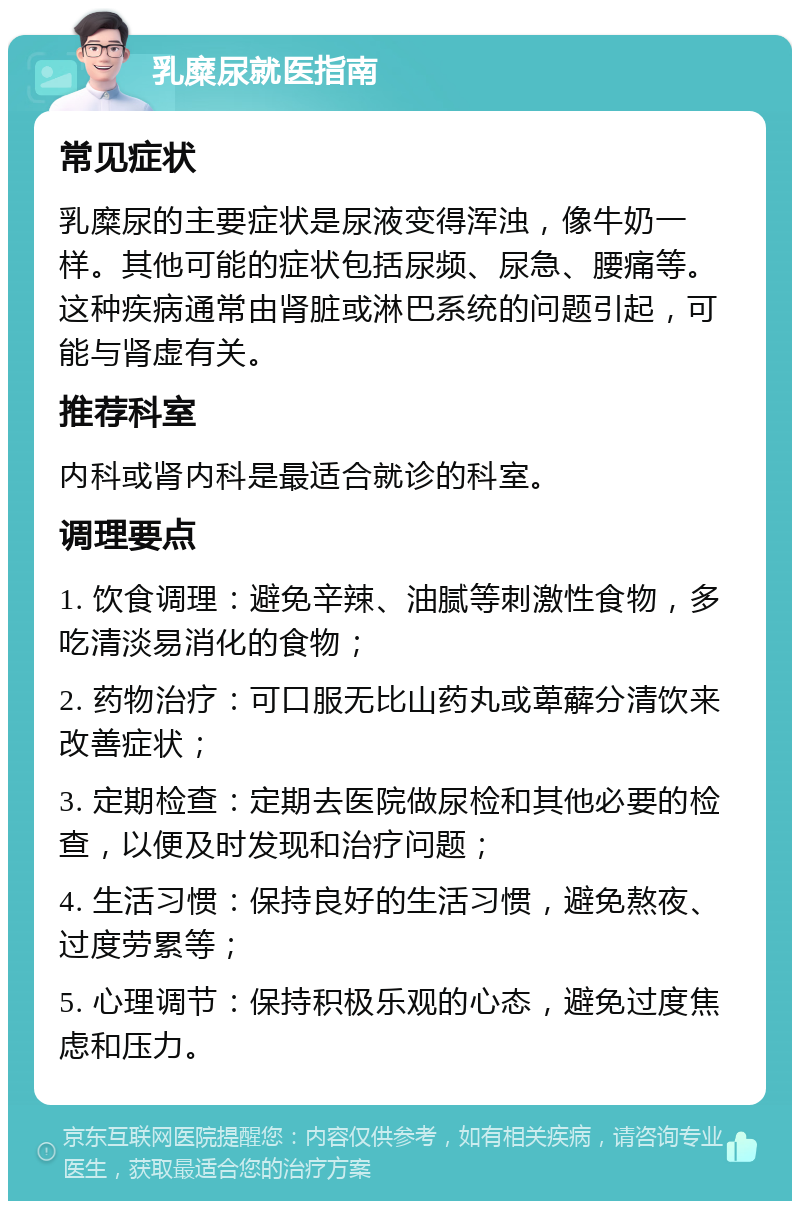 乳糜尿就医指南 常见症状 乳糜尿的主要症状是尿液变得浑浊，像牛奶一样。其他可能的症状包括尿频、尿急、腰痛等。这种疾病通常由肾脏或淋巴系统的问题引起，可能与肾虚有关。 推荐科室 内科或肾内科是最适合就诊的科室。 调理要点 1. 饮食调理：避免辛辣、油腻等刺激性食物，多吃清淡易消化的食物； 2. 药物治疗：可口服无比山药丸或萆薢分清饮来改善症状； 3. 定期检查：定期去医院做尿检和其他必要的检查，以便及时发现和治疗问题； 4. 生活习惯：保持良好的生活习惯，避免熬夜、过度劳累等； 5. 心理调节：保持积极乐观的心态，避免过度焦虑和压力。