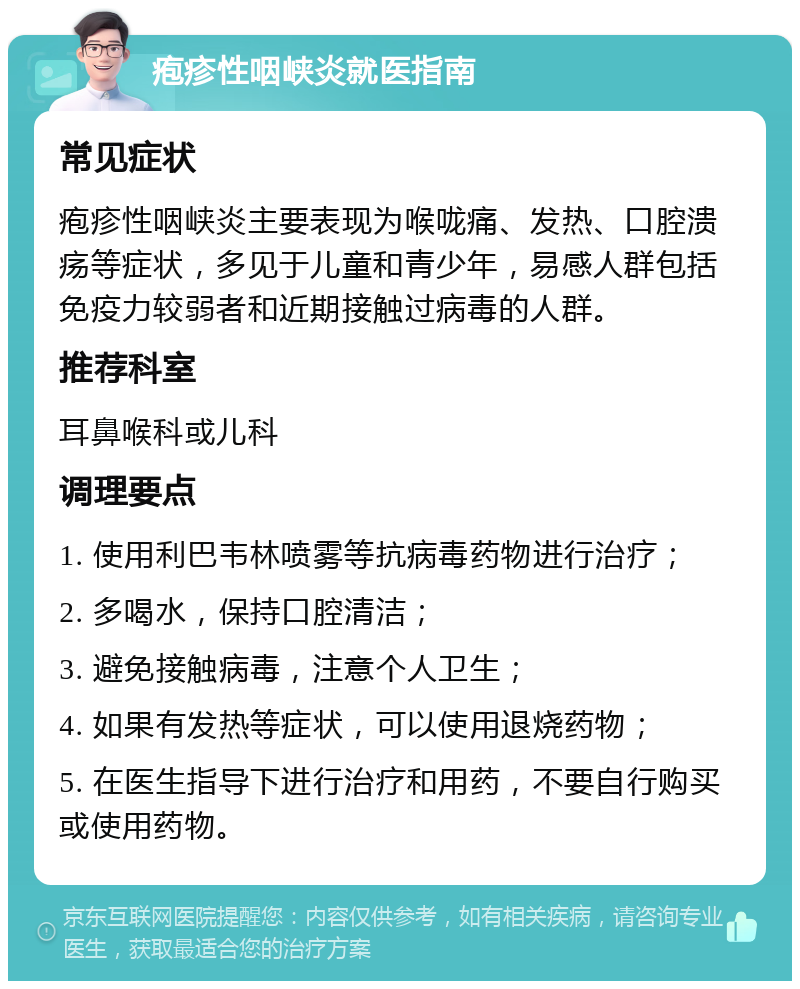 疱疹性咽峡炎就医指南 常见症状 疱疹性咽峡炎主要表现为喉咙痛、发热、口腔溃疡等症状，多见于儿童和青少年，易感人群包括免疫力较弱者和近期接触过病毒的人群。 推荐科室 耳鼻喉科或儿科 调理要点 1. 使用利巴韦林喷雾等抗病毒药物进行治疗； 2. 多喝水，保持口腔清洁； 3. 避免接触病毒，注意个人卫生； 4. 如果有发热等症状，可以使用退烧药物； 5. 在医生指导下进行治疗和用药，不要自行购买或使用药物。