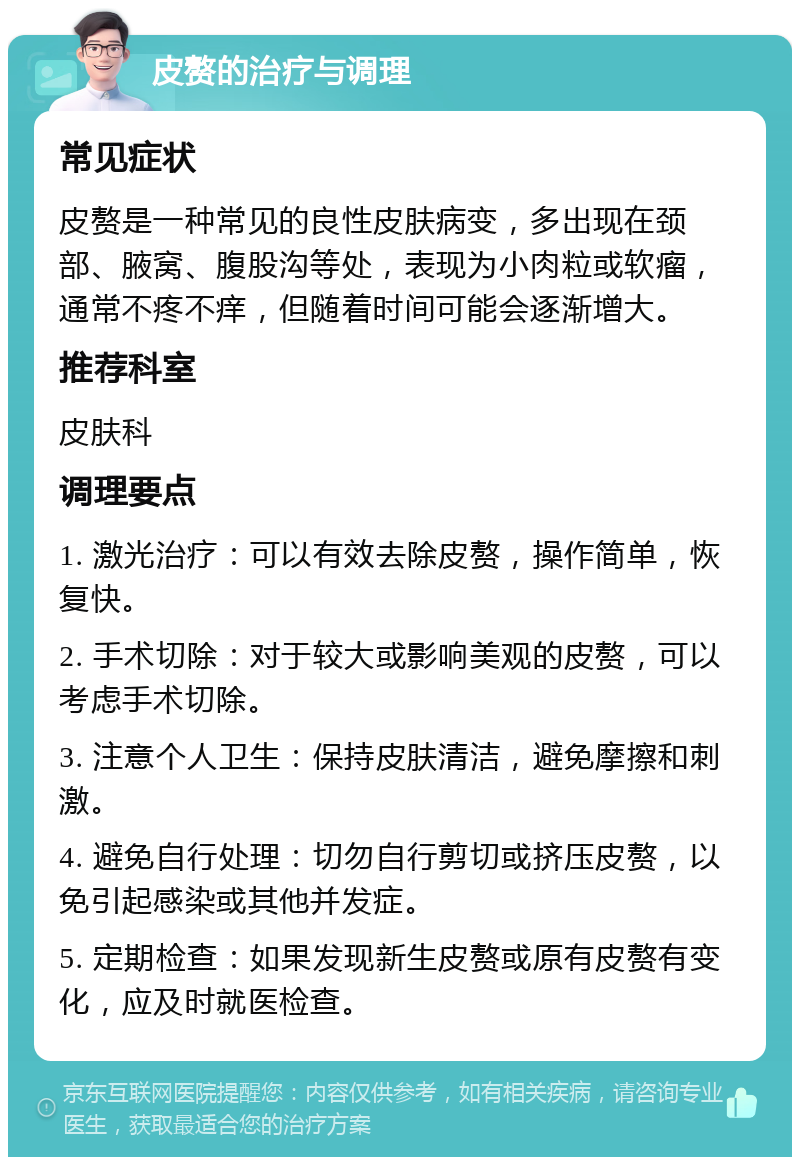 皮赘的治疗与调理 常见症状 皮赘是一种常见的良性皮肤病变，多出现在颈部、腋窝、腹股沟等处，表现为小肉粒或软瘤，通常不疼不痒，但随着时间可能会逐渐增大。 推荐科室 皮肤科 调理要点 1. 激光治疗：可以有效去除皮赘，操作简单，恢复快。 2. 手术切除：对于较大或影响美观的皮赘，可以考虑手术切除。 3. 注意个人卫生：保持皮肤清洁，避免摩擦和刺激。 4. 避免自行处理：切勿自行剪切或挤压皮赘，以免引起感染或其他并发症。 5. 定期检查：如果发现新生皮赘或原有皮赘有变化，应及时就医检查。