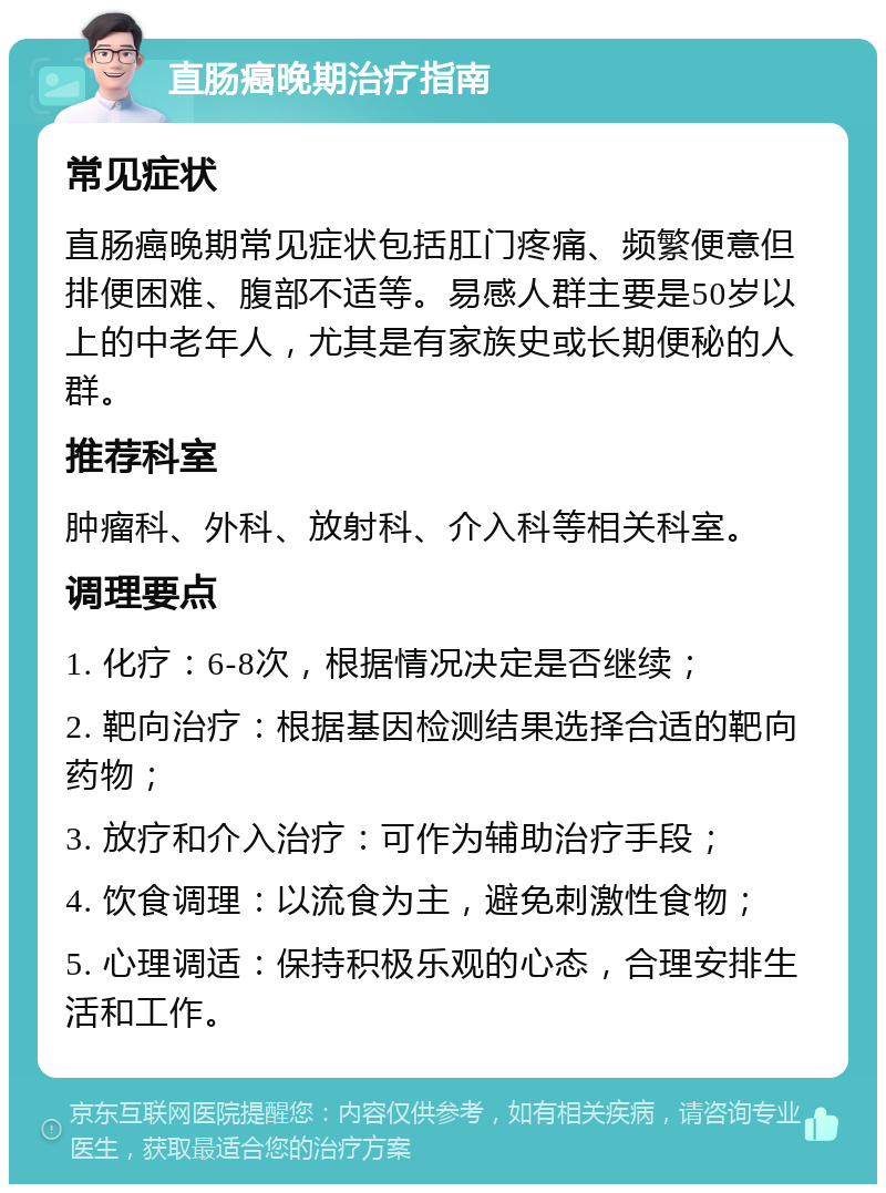 直肠癌晚期治疗指南 常见症状 直肠癌晚期常见症状包括肛门疼痛、频繁便意但排便困难、腹部不适等。易感人群主要是50岁以上的中老年人，尤其是有家族史或长期便秘的人群。 推荐科室 肿瘤科、外科、放射科、介入科等相关科室。 调理要点 1. 化疗：6-8次，根据情况决定是否继续； 2. 靶向治疗：根据基因检测结果选择合适的靶向药物； 3. 放疗和介入治疗：可作为辅助治疗手段； 4. 饮食调理：以流食为主，避免刺激性食物； 5. 心理调适：保持积极乐观的心态，合理安排生活和工作。