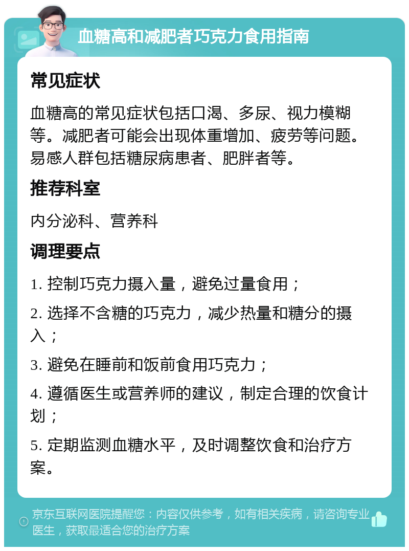 血糖高和减肥者巧克力食用指南 常见症状 血糖高的常见症状包括口渴、多尿、视力模糊等。减肥者可能会出现体重增加、疲劳等问题。易感人群包括糖尿病患者、肥胖者等。 推荐科室 内分泌科、营养科 调理要点 1. 控制巧克力摄入量，避免过量食用； 2. 选择不含糖的巧克力，减少热量和糖分的摄入； 3. 避免在睡前和饭前食用巧克力； 4. 遵循医生或营养师的建议，制定合理的饮食计划； 5. 定期监测血糖水平，及时调整饮食和治疗方案。