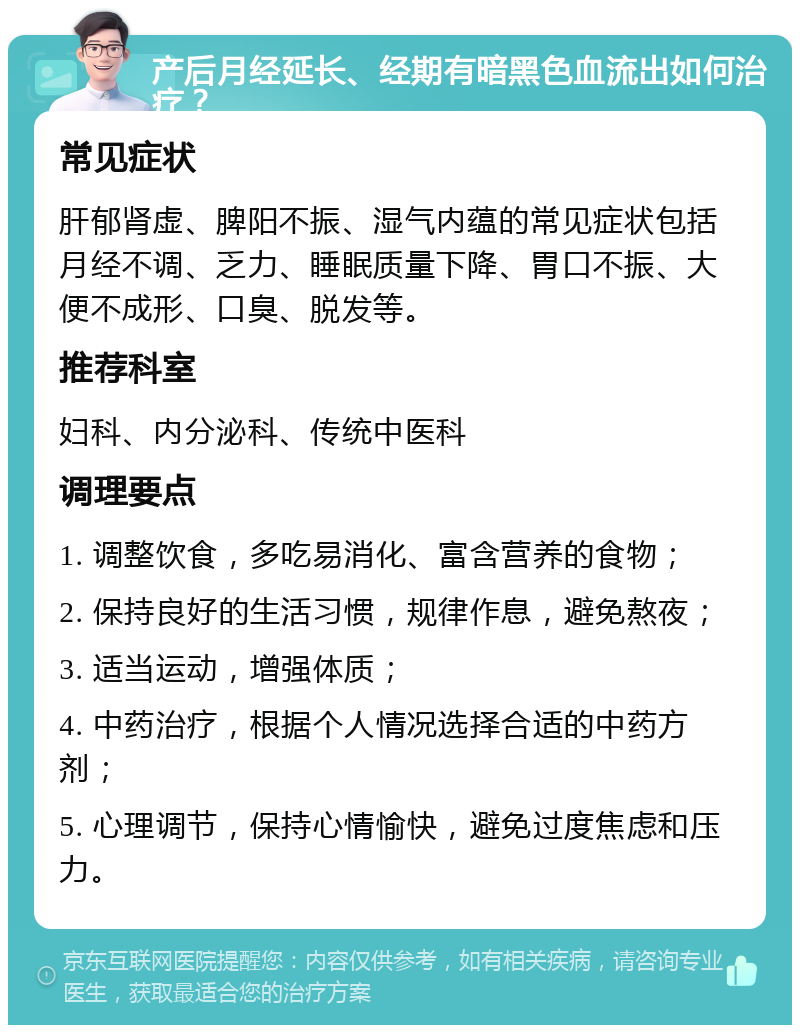 产后月经延长、经期有暗黑色血流出如何治疗？ 常见症状 肝郁肾虚、脾阳不振、湿气内蕴的常见症状包括月经不调、乏力、睡眠质量下降、胃口不振、大便不成形、口臭、脱发等。 推荐科室 妇科、内分泌科、传统中医科 调理要点 1. 调整饮食，多吃易消化、富含营养的食物； 2. 保持良好的生活习惯，规律作息，避免熬夜； 3. 适当运动，增强体质； 4. 中药治疗，根据个人情况选择合适的中药方剂； 5. 心理调节，保持心情愉快，避免过度焦虑和压力。