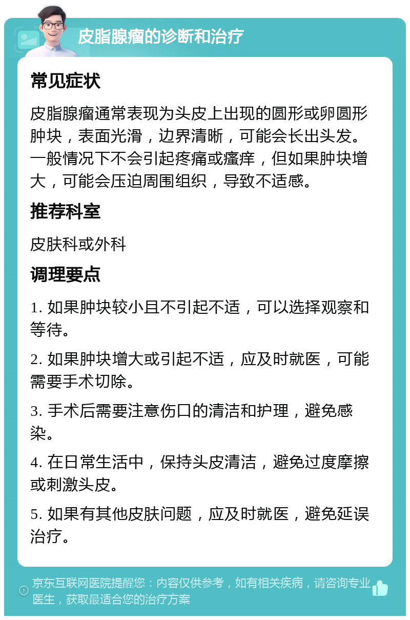 皮脂腺瘤的诊断和治疗 常见症状 皮脂腺瘤通常表现为头皮上出现的圆形或卵圆形肿块，表面光滑，边界清晰，可能会长出头发。一般情况下不会引起疼痛或瘙痒，但如果肿块增大，可能会压迫周围组织，导致不适感。 推荐科室 皮肤科或外科 调理要点 1. 如果肿块较小且不引起不适，可以选择观察和等待。 2. 如果肿块增大或引起不适，应及时就医，可能需要手术切除。 3. 手术后需要注意伤口的清洁和护理，避免感染。 4. 在日常生活中，保持头皮清洁，避免过度摩擦或刺激头皮。 5. 如果有其他皮肤问题，应及时就医，避免延误治疗。