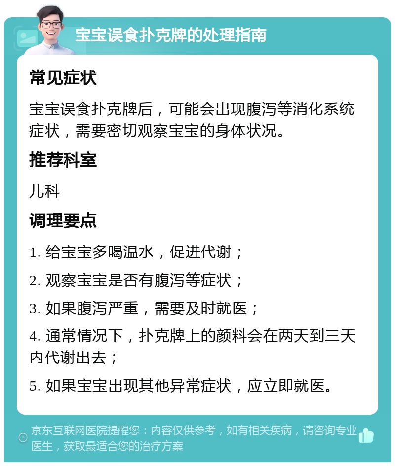 宝宝误食扑克牌的处理指南 常见症状 宝宝误食扑克牌后，可能会出现腹泻等消化系统症状，需要密切观察宝宝的身体状况。 推荐科室 儿科 调理要点 1. 给宝宝多喝温水，促进代谢； 2. 观察宝宝是否有腹泻等症状； 3. 如果腹泻严重，需要及时就医； 4. 通常情况下，扑克牌上的颜料会在两天到三天内代谢出去； 5. 如果宝宝出现其他异常症状，应立即就医。