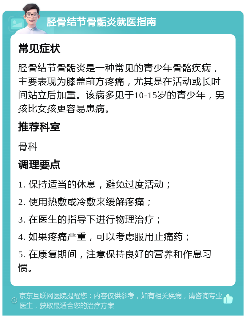 胫骨结节骨骺炎就医指南 常见症状 胫骨结节骨骺炎是一种常见的青少年骨骼疾病，主要表现为膝盖前方疼痛，尤其是在活动或长时间站立后加重。该病多见于10-15岁的青少年，男孩比女孩更容易患病。 推荐科室 骨科 调理要点 1. 保持适当的休息，避免过度活动； 2. 使用热敷或冷敷来缓解疼痛； 3. 在医生的指导下进行物理治疗； 4. 如果疼痛严重，可以考虑服用止痛药； 5. 在康复期间，注意保持良好的营养和作息习惯。