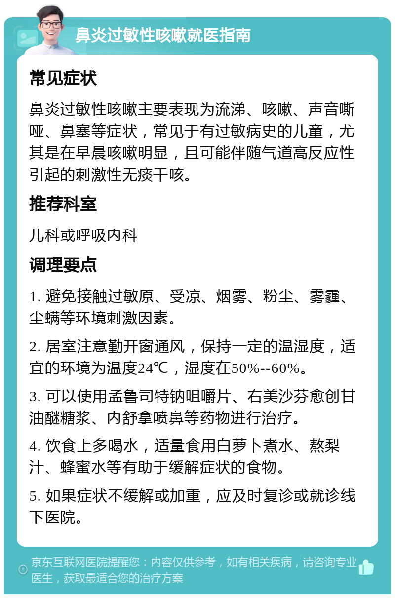 鼻炎过敏性咳嗽就医指南 常见症状 鼻炎过敏性咳嗽主要表现为流涕、咳嗽、声音嘶哑、鼻塞等症状，常见于有过敏病史的儿童，尤其是在早晨咳嗽明显，且可能伴随气道高反应性引起的刺激性无痰干咳。 推荐科室 儿科或呼吸内科 调理要点 1. 避免接触过敏原、受凉、烟雾、粉尘、雾霾、尘螨等环境刺激因素。 2. 居室注意勤开窗通风，保持一定的温湿度，适宜的环境为温度24℃，湿度在50%--60%。 3. 可以使用孟鲁司特钠咀嚼片、右美沙芬愈创甘油醚糖浆、内舒拿喷鼻等药物进行治疗。 4. 饮食上多喝水，适量食用白萝卜煮水、熬梨汁、蜂蜜水等有助于缓解症状的食物。 5. 如果症状不缓解或加重，应及时复诊或就诊线下医院。