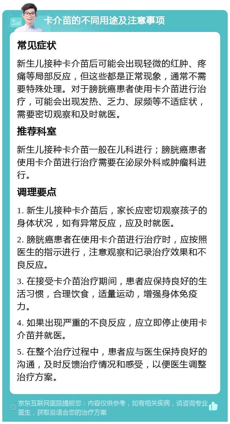 卡介苗的不同用途及注意事项 常见症状 新生儿接种卡介苗后可能会出现轻微的红肿、疼痛等局部反应，但这些都是正常现象，通常不需要特殊处理。对于膀胱癌患者使用卡介苗进行治疗，可能会出现发热、乏力、尿频等不适症状，需要密切观察和及时就医。 推荐科室 新生儿接种卡介苗一般在儿科进行；膀胱癌患者使用卡介苗进行治疗需要在泌尿外科或肿瘤科进行。 调理要点 1. 新生儿接种卡介苗后，家长应密切观察孩子的身体状况，如有异常反应，应及时就医。 2. 膀胱癌患者在使用卡介苗进行治疗时，应按照医生的指示进行，注意观察和记录治疗效果和不良反应。 3. 在接受卡介苗治疗期间，患者应保持良好的生活习惯，合理饮食，适量运动，增强身体免疫力。 4. 如果出现严重的不良反应，应立即停止使用卡介苗并就医。 5. 在整个治疗过程中，患者应与医生保持良好的沟通，及时反馈治疗情况和感受，以便医生调整治疗方案。