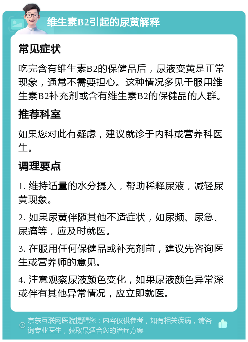 维生素B2引起的尿黄解释 常见症状 吃完含有维生素B2的保健品后，尿液变黄是正常现象，通常不需要担心。这种情况多见于服用维生素B2补充剂或含有维生素B2的保健品的人群。 推荐科室 如果您对此有疑虑，建议就诊于内科或营养科医生。 调理要点 1. 维持适量的水分摄入，帮助稀释尿液，减轻尿黄现象。 2. 如果尿黄伴随其他不适症状，如尿频、尿急、尿痛等，应及时就医。 3. 在服用任何保健品或补充剂前，建议先咨询医生或营养师的意见。 4. 注意观察尿液颜色变化，如果尿液颜色异常深或伴有其他异常情况，应立即就医。