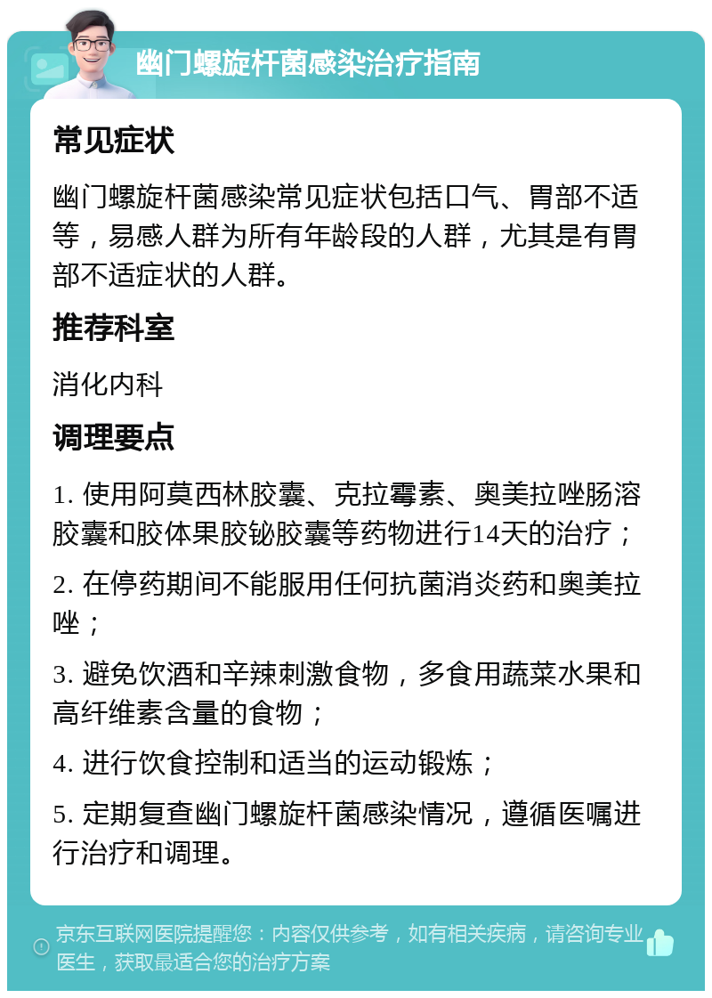 幽门螺旋杆菌感染治疗指南 常见症状 幽门螺旋杆菌感染常见症状包括口气、胃部不适等，易感人群为所有年龄段的人群，尤其是有胃部不适症状的人群。 推荐科室 消化内科 调理要点 1. 使用阿莫西林胶囊、克拉霉素、奥美拉唑肠溶胶囊和胶体果胶铋胶囊等药物进行14天的治疗； 2. 在停药期间不能服用任何抗菌消炎药和奥美拉唑； 3. 避免饮酒和辛辣刺激食物，多食用蔬菜水果和高纤维素含量的食物； 4. 进行饮食控制和适当的运动锻炼； 5. 定期复查幽门螺旋杆菌感染情况，遵循医嘱进行治疗和调理。