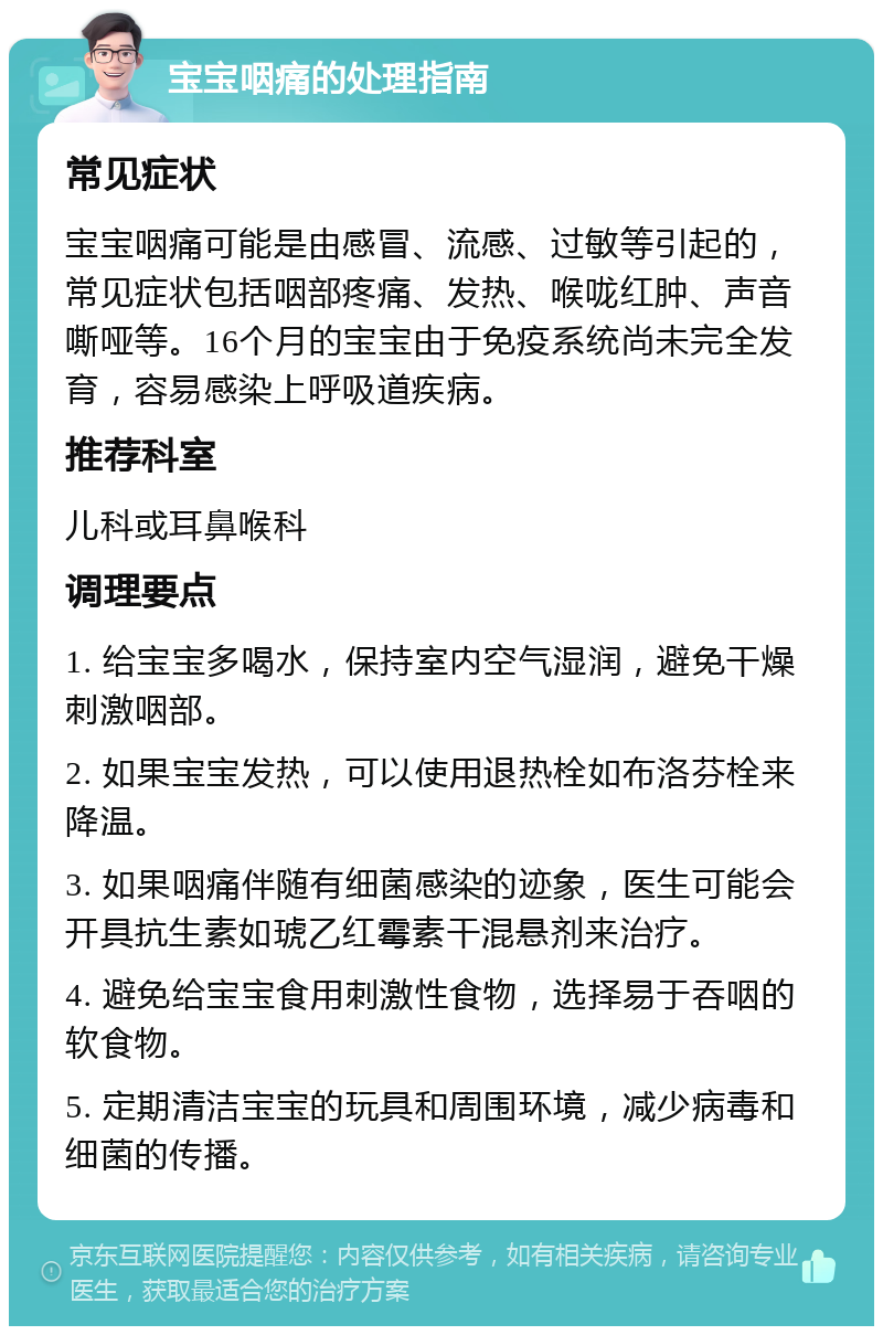 宝宝咽痛的处理指南 常见症状 宝宝咽痛可能是由感冒、流感、过敏等引起的，常见症状包括咽部疼痛、发热、喉咙红肿、声音嘶哑等。16个月的宝宝由于免疫系统尚未完全发育，容易感染上呼吸道疾病。 推荐科室 儿科或耳鼻喉科 调理要点 1. 给宝宝多喝水，保持室内空气湿润，避免干燥刺激咽部。 2. 如果宝宝发热，可以使用退热栓如布洛芬栓来降温。 3. 如果咽痛伴随有细菌感染的迹象，医生可能会开具抗生素如琥乙红霉素干混悬剂来治疗。 4. 避免给宝宝食用刺激性食物，选择易于吞咽的软食物。 5. 定期清洁宝宝的玩具和周围环境，减少病毒和细菌的传播。