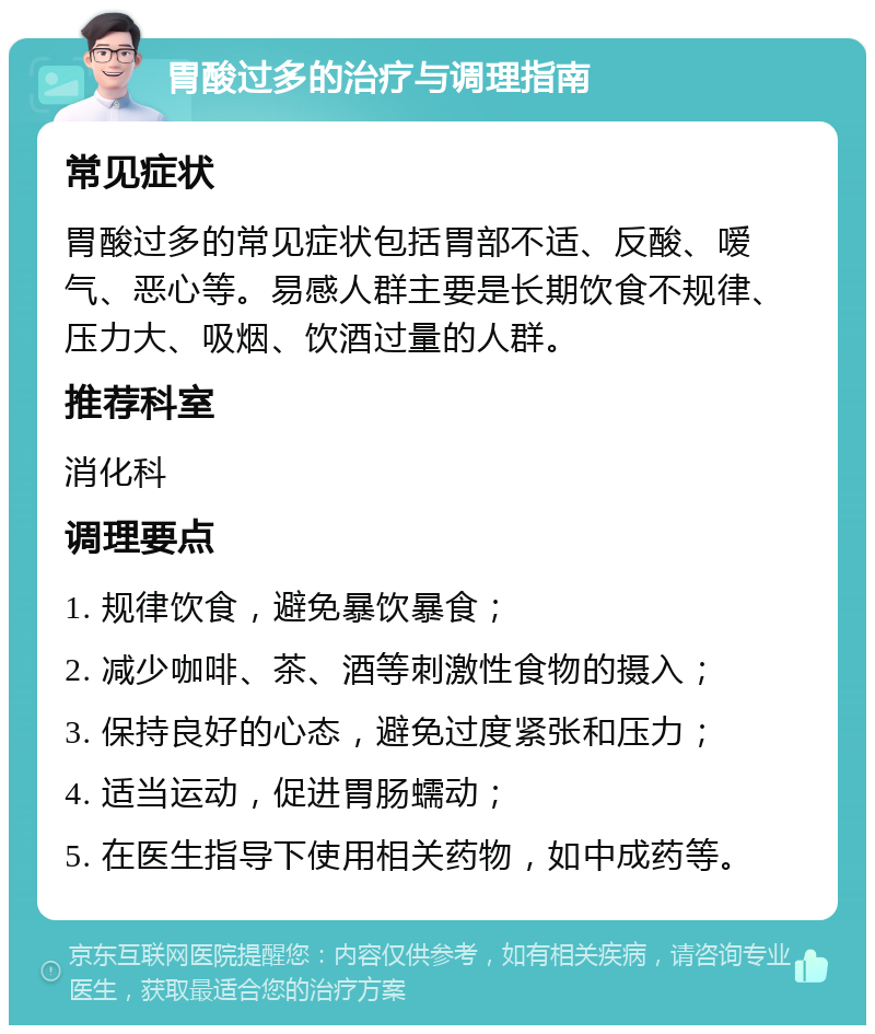 胃酸过多的治疗与调理指南 常见症状 胃酸过多的常见症状包括胃部不适、反酸、嗳气、恶心等。易感人群主要是长期饮食不规律、压力大、吸烟、饮酒过量的人群。 推荐科室 消化科 调理要点 1. 规律饮食，避免暴饮暴食； 2. 减少咖啡、茶、酒等刺激性食物的摄入； 3. 保持良好的心态，避免过度紧张和压力； 4. 适当运动，促进胃肠蠕动； 5. 在医生指导下使用相关药物，如中成药等。