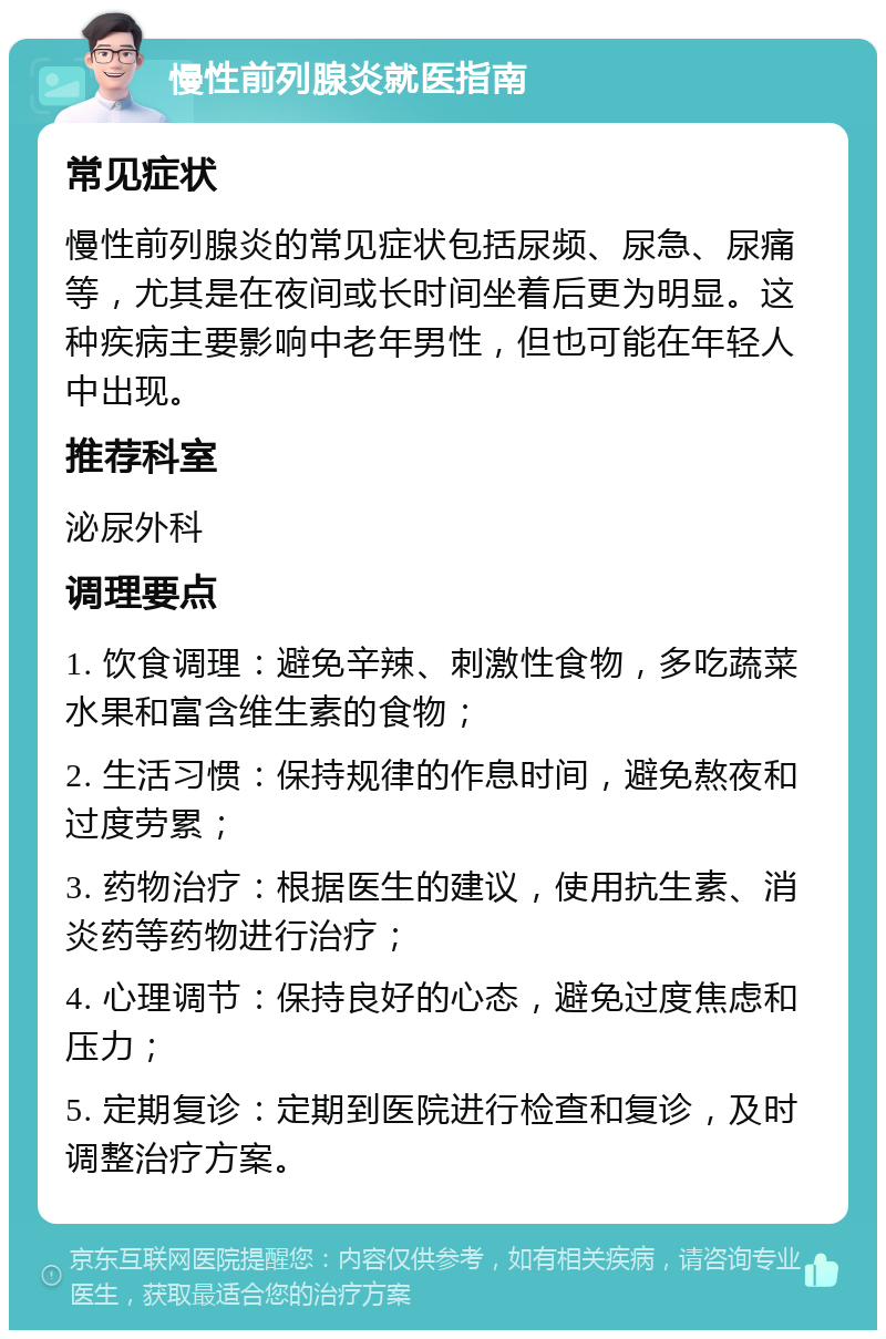 慢性前列腺炎就医指南 常见症状 慢性前列腺炎的常见症状包括尿频、尿急、尿痛等，尤其是在夜间或长时间坐着后更为明显。这种疾病主要影响中老年男性，但也可能在年轻人中出现。 推荐科室 泌尿外科 调理要点 1. 饮食调理：避免辛辣、刺激性食物，多吃蔬菜水果和富含维生素的食物； 2. 生活习惯：保持规律的作息时间，避免熬夜和过度劳累； 3. 药物治疗：根据医生的建议，使用抗生素、消炎药等药物进行治疗； 4. 心理调节：保持良好的心态，避免过度焦虑和压力； 5. 定期复诊：定期到医院进行检查和复诊，及时调整治疗方案。