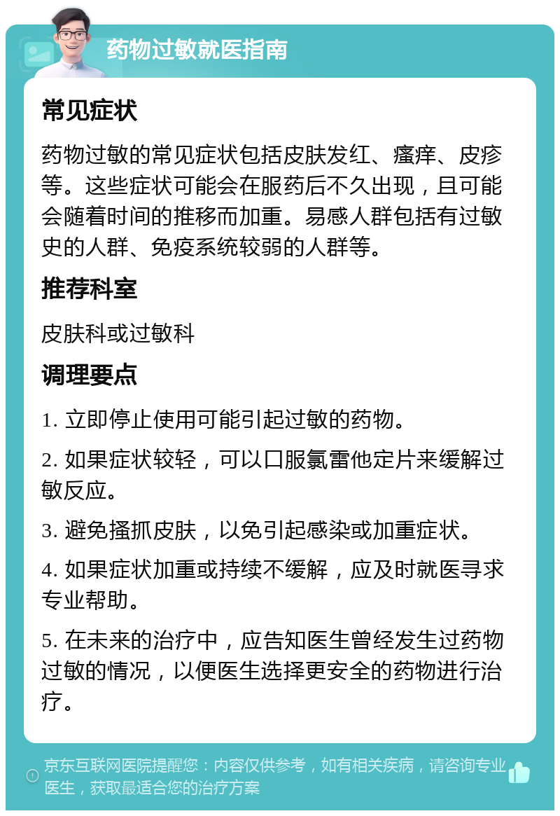 药物过敏就医指南 常见症状 药物过敏的常见症状包括皮肤发红、瘙痒、皮疹等。这些症状可能会在服药后不久出现，且可能会随着时间的推移而加重。易感人群包括有过敏史的人群、免疫系统较弱的人群等。 推荐科室 皮肤科或过敏科 调理要点 1. 立即停止使用可能引起过敏的药物。 2. 如果症状较轻，可以口服氯雷他定片来缓解过敏反应。 3. 避免搔抓皮肤，以免引起感染或加重症状。 4. 如果症状加重或持续不缓解，应及时就医寻求专业帮助。 5. 在未来的治疗中，应告知医生曾经发生过药物过敏的情况，以便医生选择更安全的药物进行治疗。