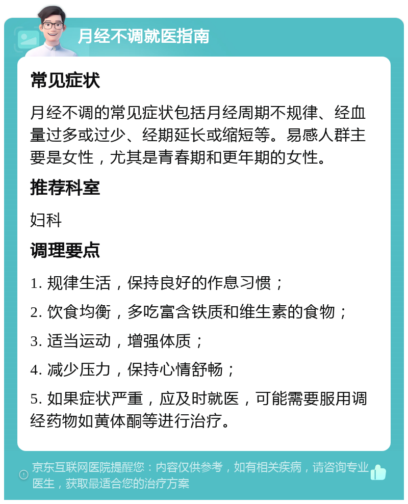 月经不调就医指南 常见症状 月经不调的常见症状包括月经周期不规律、经血量过多或过少、经期延长或缩短等。易感人群主要是女性，尤其是青春期和更年期的女性。 推荐科室 妇科 调理要点 1. 规律生活，保持良好的作息习惯； 2. 饮食均衡，多吃富含铁质和维生素的食物； 3. 适当运动，增强体质； 4. 减少压力，保持心情舒畅； 5. 如果症状严重，应及时就医，可能需要服用调经药物如黄体酮等进行治疗。