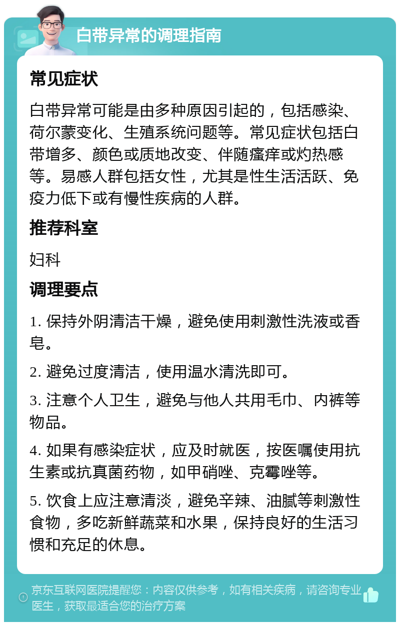 白带异常的调理指南 常见症状 白带异常可能是由多种原因引起的，包括感染、荷尔蒙变化、生殖系统问题等。常见症状包括白带增多、颜色或质地改变、伴随瘙痒或灼热感等。易感人群包括女性，尤其是性生活活跃、免疫力低下或有慢性疾病的人群。 推荐科室 妇科 调理要点 1. 保持外阴清洁干燥，避免使用刺激性洗液或香皂。 2. 避免过度清洁，使用温水清洗即可。 3. 注意个人卫生，避免与他人共用毛巾、内裤等物品。 4. 如果有感染症状，应及时就医，按医嘱使用抗生素或抗真菌药物，如甲硝唑、克霉唑等。 5. 饮食上应注意清淡，避免辛辣、油腻等刺激性食物，多吃新鲜蔬菜和水果，保持良好的生活习惯和充足的休息。